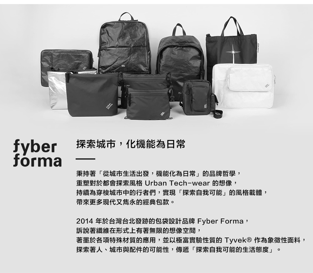 fyber 探索城市化機能為日常forma秉持著「從城市生活出發,機能化為日常」的品牌哲學,重塑對於都會探索風格 Urban Tech-wear 的想像,持續為穿梭城市中的行者們,實現「探索自我可能」的風格載體,帶來更多現代又雋永的經典包款2014 年於台灣台北發跡的包袋設計品牌 Fyber Forma,訴說著纖維在形式上有著無限的想像空間,著墨於各項特殊材質的應用,並以極富實驗性質的Tyvek® 作為象徵性面料,探索著人、城市與配件的可能性,傳遞「探索自我可能的生活態度」。
