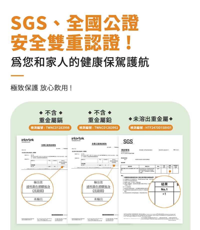 SGS、全國安全雙重認證!爲您和家人的健康保駕護航極致保護 放心飲用! 含  不含 重金屬鎘重金屬鉛未溶出重金屬♦檢測編號:TWNC0283998檢測編號:TWNC01283992檢測編號:HTF24700158V01intertekintertek全國公證全國公證測試報告SGS檢出值檢出值透明黃色塑膠瓶身見箭頭透明黃色塑膠瓶身(見箭頭未檢出未檢出1報告提供不結果No.11