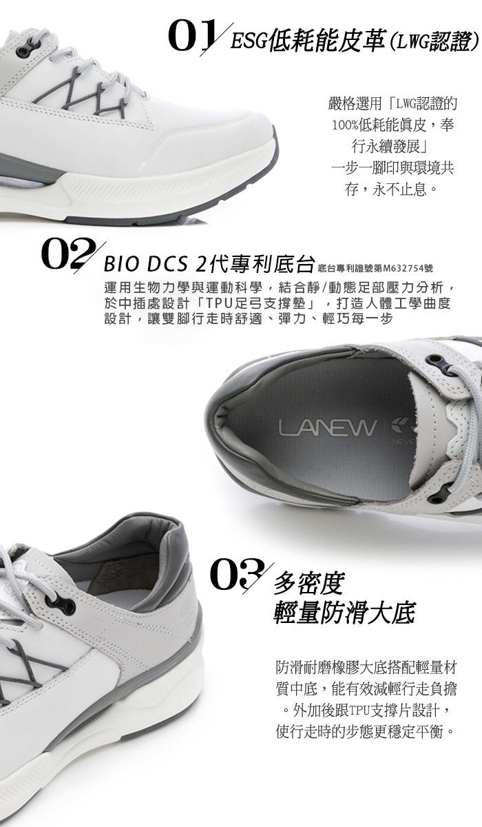 OESG耗能皮革(LWG認證)嚴格選用「LWG認證的100%低耗能真皮,奉行永續發展」一步一腳印與環境共存,永不止息。02 DCS 2代專利底台低台專利號運用生物力學與運動科學,結合靜/動態足部壓力分析,於中插處設計「TPU足弓支撐墊」,打造人體工學曲度設計,讓雙腳行走時舒適、彈力、輕巧每一步LANEW03 多密度輕量防滑大底防滑耐磨橡膠大底搭配輕量材質中底,能有效減輕行走負擔外加後跟TPU支撐片設計,使行走時的步態更穩定平衡。