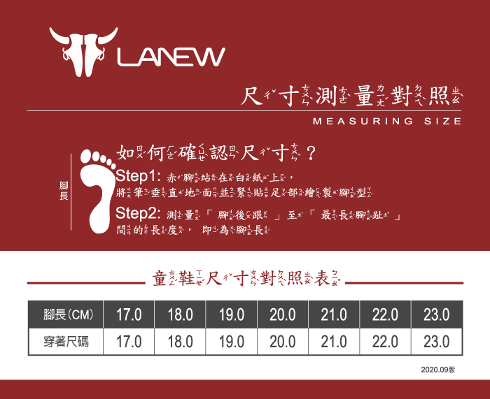 7LANEW 對 照 何 確 認 尺 寸 ?Step1: 赤 ㄣ ㄣ在 ㄞ MEASURING 筆 垂 ㄧ ㄧ ˋ ㄧㄣ 貼 ㄧ 型 ㄧStep2: 量 ㄏ ㄨˋ最ㄨˋㄨˋ ㄨㄧㄢˋ ㄔㄨㄤ 度ㄌㄨˋ,即ㄧˊ ㄌㄨˋ 腳ㄨㄟˇ ㄔㄨㄤSIZE長 ㄊㄨㄥ ㄒㄝˊ尺 ㄔˇ寸 ㄊㄨㄣˋ 對 ㄉㄨㄟˋ 照ㄐㄨˋ 表 ㄅㄧ2020.09版腳長(CM)17.018.019.0 20.021.022.023.0穿著尺碼17.018.019.0 20.021.022.023.0
