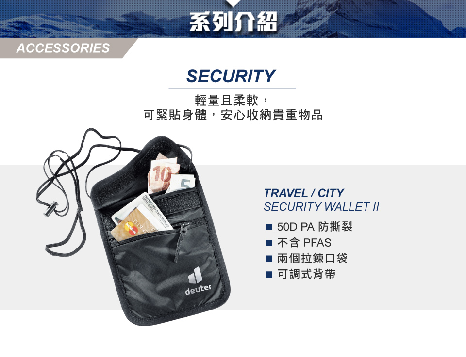 ACCESSORIES系列介紹SECURITY輕量且柔軟,可緊貼身體,安心收納貴重物品10 deuterTRAVEL/CITYSECURITY WALLET II 50D PA 防撕裂 不含 PFAS 兩個拉鍊口袋■ 可調式背帶