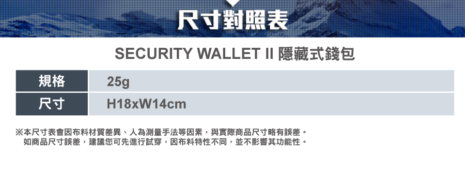 尺寸對照表SECURITY WALLET II 隱藏式錢包規格25g尺寸H18xW14cm※本尺寸表會布料材質差異、人為測量手法等因素,與實際商品尺寸略有誤差。如商品尺寸誤差,建議您可先進行試穿,因布料特性不同,並不影響其功能性。