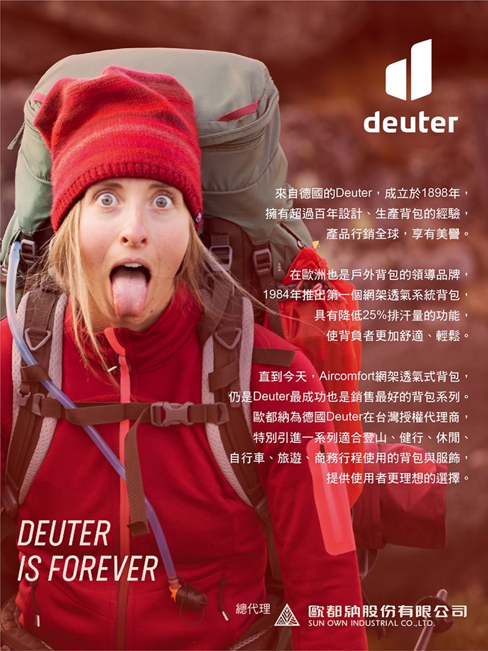 DEUTERIS FOREVERdeuter來自德國的Deuter,成立於1898年,擁有超過百年設計、生產背包的經驗,產品行銷全球,享有美譽。在歐洲也是戶外背包的領導品牌,1984年推出第一個網架透氣系統背包,具有降低25%排汗量的功能,使背負者更加舒適、輕鬆。直到今天,Aircomfort網架透氣式背包,仍是Deuter最成功也是銷售最好的背包系列。歐都納為德國Deuter在台灣授權代理商,特別引進一系列適合登山、健行、休閒、自行車、旅遊、商務行程使用的背包與服飾,提供使用者更理想的選擇。總代理歐都納股份有限公司SUN OWN INDUSTRIAL CO,LTD.