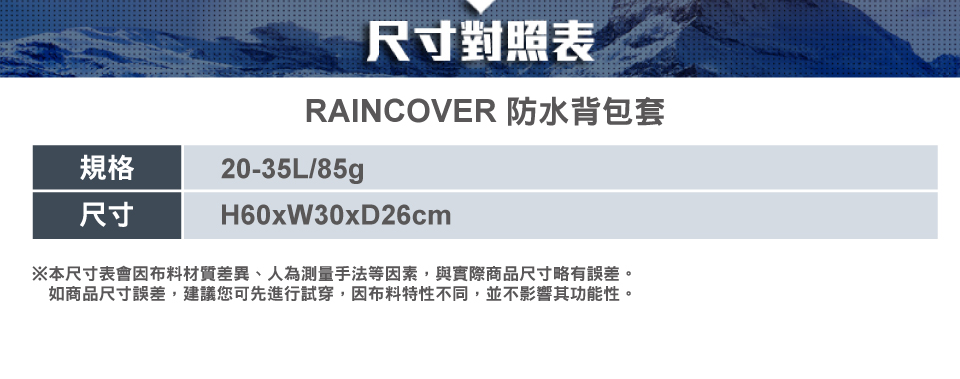 規格尺寸尺寸對照表RAINCOVER 防水背包套20-35L/H60xW30xD26cm※本尺寸表會因布料材質差異、人為測量手法等因素,與實際商品尺寸略有誤差。如商品尺寸誤差,建議您可先進行試穿,因布料特性不同,並不影響其功能性。