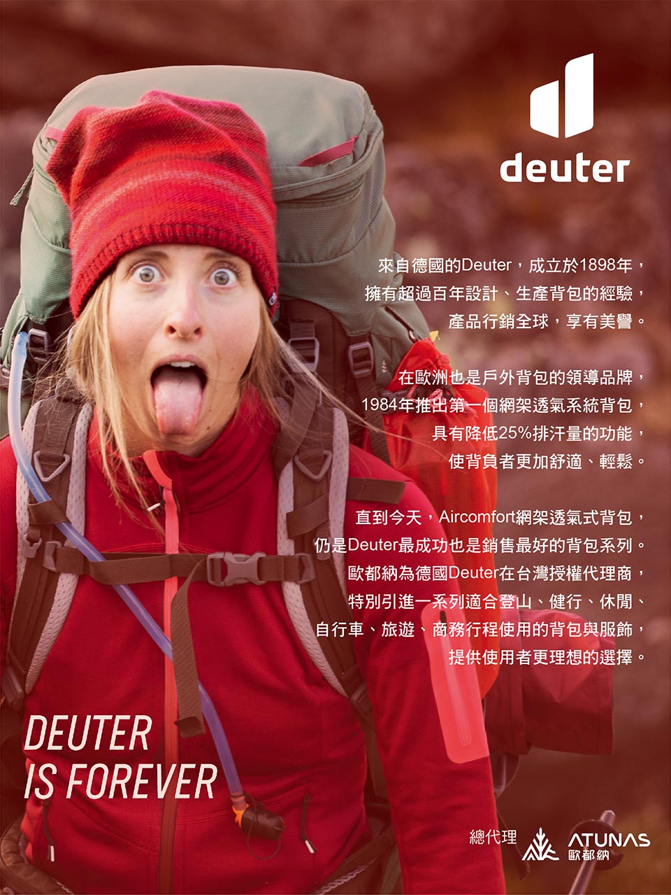 DEUTERIS FOREVERdeuter來自德國的Deuter,成立於1898年,擁有超過百年設計、生產背包的經驗,產品行銷全球,享有美譽。在歐洲也是戶外背包的領導品牌,1984年推出第一個網架透氣系統背包,具有降低25%排汗量的功能,使背負者更加舒適、輕鬆。直到今天,Aircomfort網架透氣式背包,仍是Deuter最成功也是銷售最好的背包系列。歐都納為德國Deuter在台灣授權代理商,特別引進一系列適合登山、健行、休閒、自行車、旅遊、商務行程使用的背包與服飾,提供使用者更理想的選擇。總代理歐都納