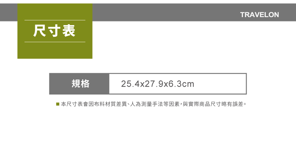 尺寸表規格25.4x27.9x6.3cmTRAVELON■本尺寸表會因布料材質差異、人為測量手法等因素,與實際商品尺寸略有誤差。