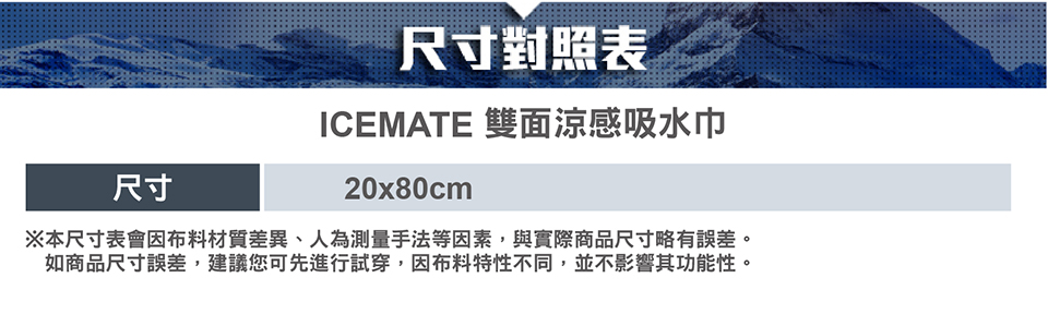 尺寸對照表ICEMATE 雙面涼感吸水巾尺寸20x80cm※本尺寸表會布料材質差異、人為測量手法等因素,與實際商品尺寸略有誤差。如商品尺寸誤差,建議您可先進行試穿,因布料特性不同,並不影響其功能性。