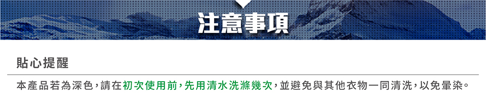 注意事項貼心提醒本產品若為深色,請在初次使用前,先用清水洗滌幾次,並避免與其他衣物一同清洗,以免暈染。