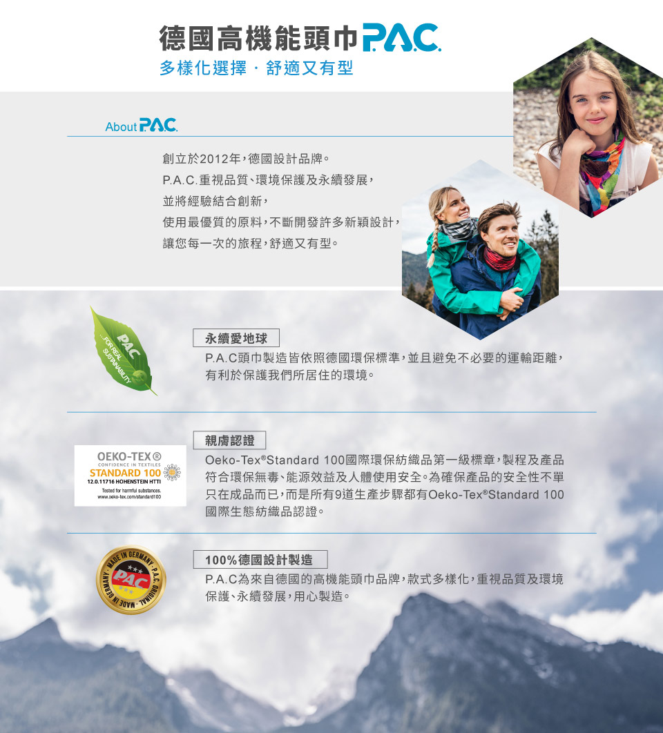 德國高機能頭巾PAC多樣化選擇舒適又有型About PAC創立於2012年,德國設計品牌。PA.C.重視品質、環境保護及永續發展,並將經驗結合創新,使用最優質的原料,不斷開發許多新穎設計,讓您每一次的旅程,舒適又有型。FOR REALPAC永續愛地球P.A.C頭巾製造皆依照德國環保標準,並且避免不必要的運輸距離,有利於保護我們所居住的環境。OEKO-TEX®CONFIDENCE TEXTILESSTANDARD 10012.0.11716 HOHENSTEIN HTTI for substances.認證Oeko-Tex®Standard 100國際環保紡織品第一級標章,製程及產品符合環保無毒、能源效益及人體使用安全。為確保產品的安全性不單只在成品而已,而是所有9道生產步驟都有Oeko-Tex® Standard 100國際生態紡織品認證。MADE IN PAP.A.C為來自德國的高機能頭巾品牌,款式多樣化,重視品質及環境保護、永續發展,用心製造。100%德國設計製造