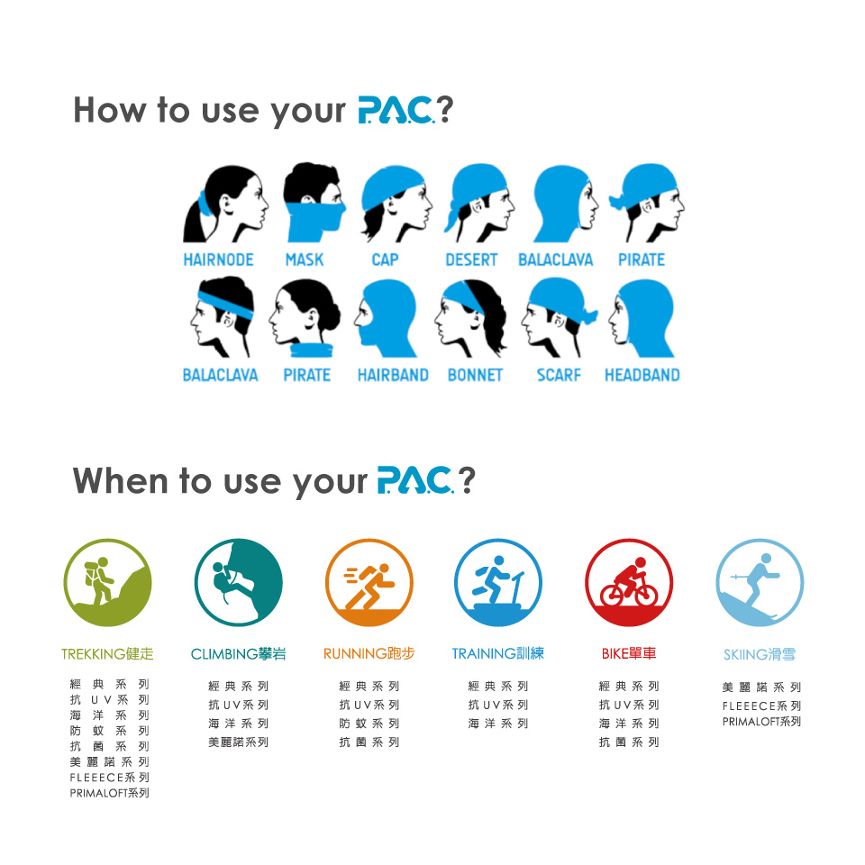 How to use your PAC?HAIRNODE MASKCAPDESERT BALACLAVA PIRATEBALACLAVA PIRATE HAIRBAND BONNET SCARF HEADBANDWhen to use your PAC?TREKKING健走經典系列抗UV系列海洋系列防蚊系列抗菌系列美麗諾系列FLEEECE系列CLIMBING攀岩經典系列抗UV系列RUNNING跑步TRAINING訓練BIKE單車SKIING滑雪經典系列經典系列抗UV系列抗UV系列海洋系列防蚊系列海洋系列經典系列抗UV系列海洋系列美麗諾系列FLEEECE系列PRIMALOFT系列美麗諾系列抗菌系列抗菌系列PRIMALOFT系列