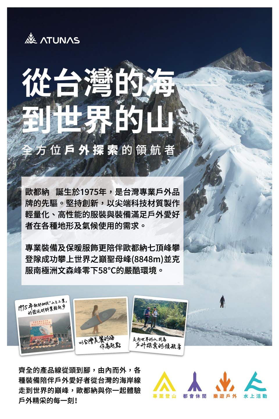 ATUNAS從台灣海到世界的全方位戶外探索的領航者 誕生於1975年是台灣專業戶外品牌的先驅。堅持創新,以尖端科技材質製作輕量化、高性能的服裝與裝備滿足戶外愛好者在各種地形及氣候使用的需求。專業裝備及保暖服飾更陪伴歐都納七頂峰攀登隊成功攀上世界之巔聖母峰(8848m)並克服南極洲文森峰零下58的嚴酷環境。1975年歐都納王工業的發泡材料以台灣美麗的海起點走向世界的山,戶外探索的領航者齊全的產品線從頭到腳,由內而外,各種裝備陪伴戶外愛好者從台灣的海岸線走到世界的巔峰,歐都納與你一起體驗戶外精采的每一刻!專業登山 都會休閒 樂遊戶外 水上活動