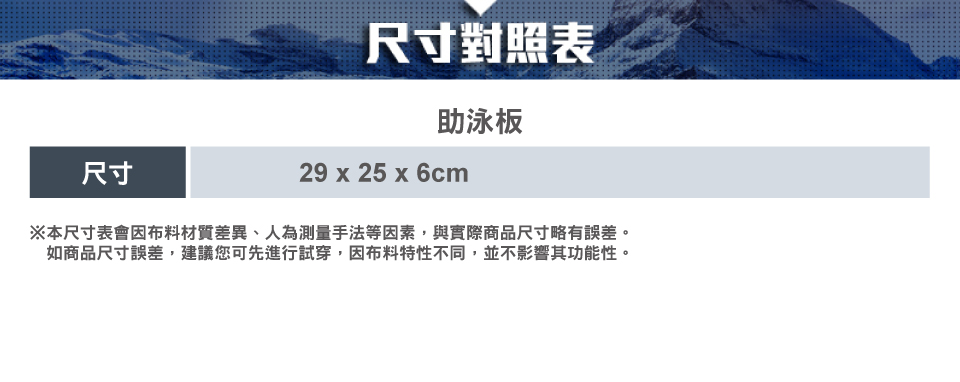 尺寸對照表助泳板尺寸29 x 25 x 6cm※本尺寸表會因布料材質差異、人為測量手法等因素,與實際商品尺寸略有誤差。如商品尺寸誤差,建議您可先進行試穿,因布料特性不同,並不影響其功能性。