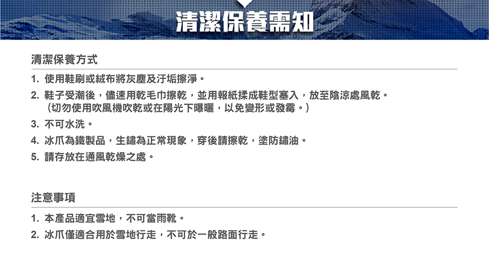 清潔保養方式清潔保養需知1. 使用鞋刷或絨布將灰塵及汙垢擦淨。2.鞋子受潮後,儘速用乾毛巾擦乾,並用報紙揉成鞋型塞入,放至陰涼處風乾。(切勿使用吹風機吹乾或在陽光下曝曬,以免變形或發霉。)3. 不可水洗。4. 冰爪為鐵製品,生鏽為正常現象,穿後請擦乾,塗防鏽油。5. 請存放在通風乾燥之處。注意事項1.本產品適宜雪地,不可當雨靴。2. 冰爪僅適合用於雪地行走,不可於一般路面行走。