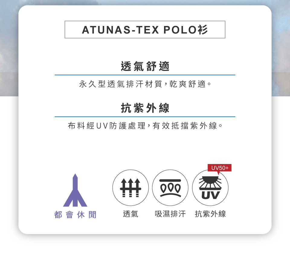 ATUNAS-TEX POLO透氣舒適永久型透氣排汗材質,乾爽舒適。抗紫外線布料經UV防護處理,有效抵擋紫外線。UV50+ UV都會休閒透氣吸濕排汗抗紫外線