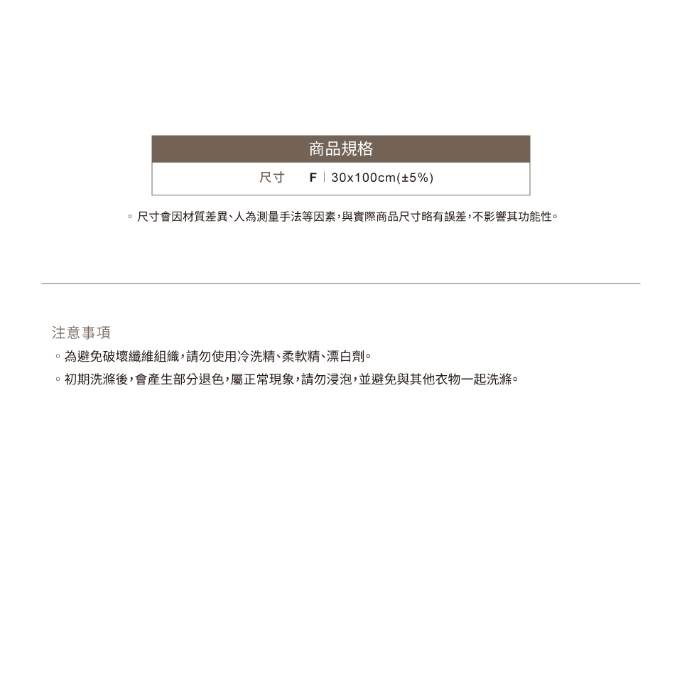 商品規格尺寸F | 30x100cm(±5%)尺寸會因材質差異、人為測量手法等因素,與實際商品尺寸略有誤差,不影響其功能性注意事項。為避免破壞纖維組織,請勿使用冷洗精、柔軟精、漂白劑。。初期洗滌後,會產生部分退色,屬正常現象,請勿浸泡,並避免與其他衣物一起洗滌。