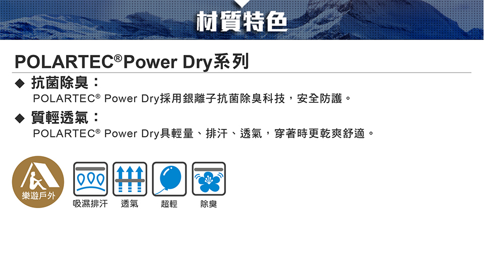 材質特色POLARTEC®Power Dry系列抗菌除臭:POLARTEC ® Power Dry採用銀離子抗菌除臭科技,安全防護。質輕透氣:POLARTEC® Power Dry具輕量、排汗、透氣,穿著時更乾爽舒適。1000樂遊戶外吸濕排汗透氣 超輕除臭