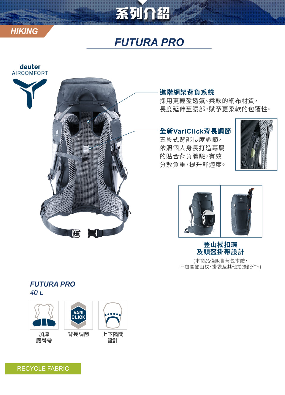 HIKING系列介紹FUTURA PRdeuterAIRCOMFORTFUTURA PRO40 LVARICLICKO加厚腰臀帶背長調節 上下隔間設計RECYCLE FABRIC進階網架背負系統採用更輕盈透氣、柔軟的網布材質,長度延伸至腰部,賦予更柔軟的包覆性。全新VariClick背長調節五段式背部長度調節,依照個人身長打造專屬的貼合背負體驗,有效分散負重,提升舒適度。登山杖扣環及頭盔掛帶設計(本商品僅販售背包本體,不包含登山杖、掛袋及其他拍攝配件。)