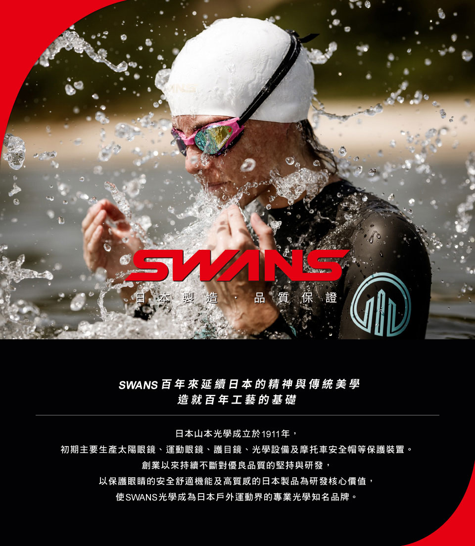 本製造品質保證SWANS 百年來延續日本的精神與傳統美學造就百年工藝的基礎日本山本光學成立於1911年,初期主要生產太陽眼鏡、運動眼鏡、護目鏡、光學設備及摩托車安全帽等保護裝置。創業以來持續不斷對優良品質的堅持與研發,以保護眼睛的安全舒適機能及高質感的日本製品為研發核心價值,使SWANS光學成為日本戶外運動界的專業光學知名品牌。
