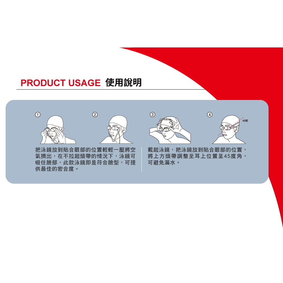PRODUCT USAGE 使用說明45把泳鏡放到貼合眼部的位置輕輕一壓將空氣擠出,在不拉起頭帶的情況下,泳鏡可吸住臉部,此款泳鏡即是符合臉型,可提供最佳的密合度。戴起泳鏡,把泳鏡放到貼合眼部的位置,將上方頭帶調整至耳上位置呈45度角,可避免漏水。