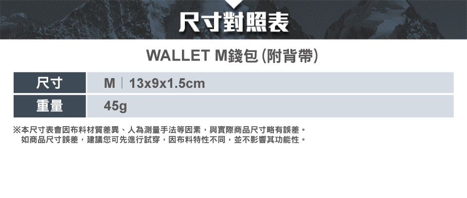 尺寸對照表WALLET 錢包(附背帶)尺寸M | 13x9x1.5cm重量45g※本尺寸表會因布料材質差異、人為測量手法等因素,與實際商品尺寸略有誤差。如商品尺寸誤差,建議您可先進行試穿,因布料特性不同,並不影響其功能性。