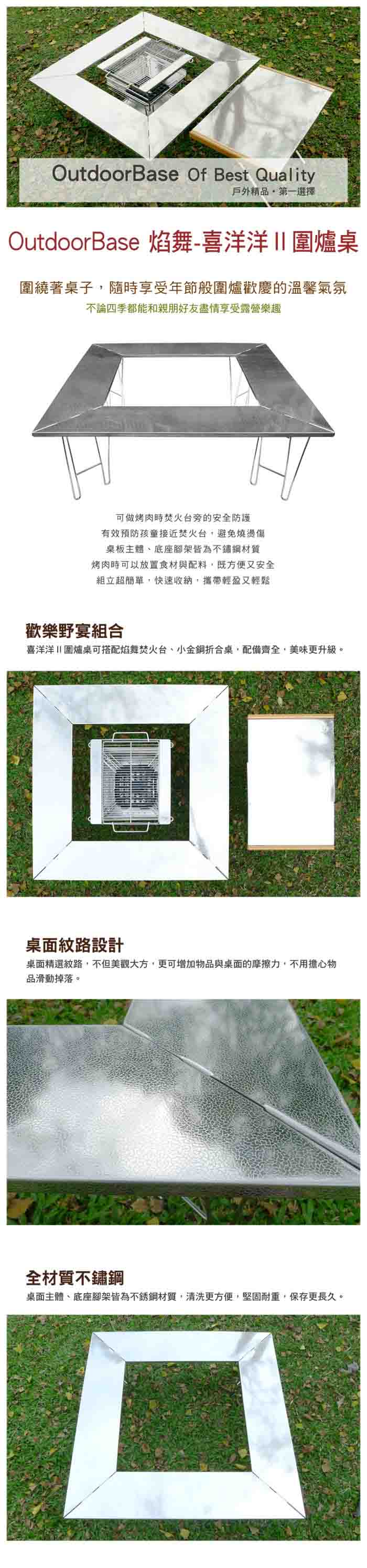 OutdoorBase Of Best Quality戶外精品第一選擇OutdoorBase 焰舞-喜洋洋圍爐桌圍繞著桌子隨時享受年節般圍爐歡慶的溫馨氣氛不論四季都能和親朋好友盡情享受露營樂趣可做烤肉時焚火台旁的安全防護有效預防孩童接近焚火台避免燒燙傷桌板主體底座腳架皆為不鏽鋼材質烤肉時可以放置食材與配料,既方便又安全組立超簡單,快速收納,攜帶輕盈又輕鬆歡樂野宴組合喜洋洋圍爐桌可搭配焰舞焚火台、小金鋼折合桌,配備齊全,美味更升級。桌面紋路設計桌面精選紋路,不但美觀大方,更可增加物品與桌面的摩擦力,不用擔心物品滑動掉落。全材質不鏽鋼桌面主體、底座腳架皆為不銹鋼材質,清洗更方便,堅固耐重,保存更長久。