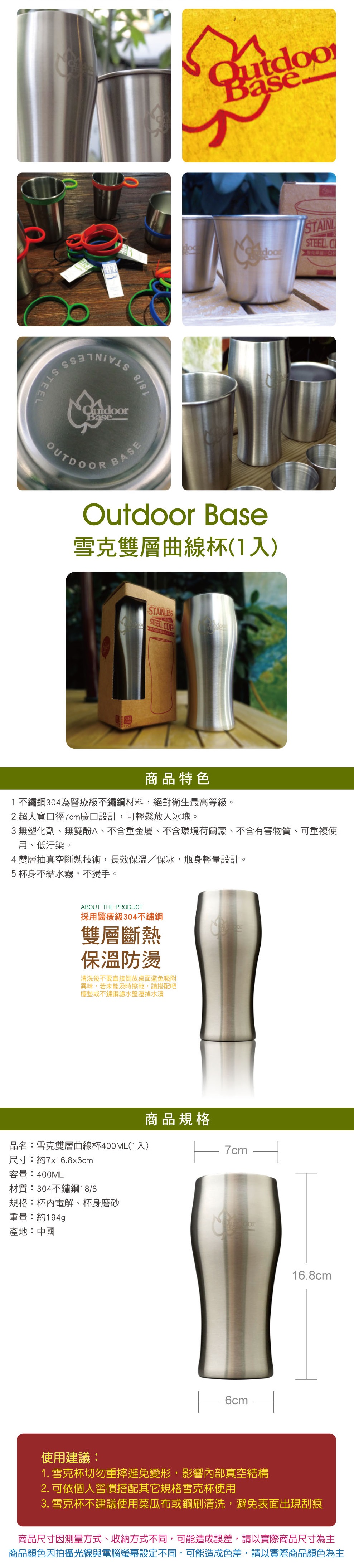 STEEBase--OUTDOORBASEOutdoor Base雪克雙層曲線杯(1入)ESS STAINLSTEEL 商品特色1不鏽鋼304為醫療級不鏽鋼材料,絕對衛生最高等級。2超大寬口徑7cm廣口設計,可輕鬆放入冰塊。3無塑化劑、無雙酚A、不含重金屬、不含環境荷爾蒙、不含有害物質、可重複使用、低汙染。4雙層抽真空斷熱技術,長效保溫/保冰,瓶身輕量設計。5杯身不結水霧,不燙手。ABOUT THE PRODUCT採用醫療級304不鏽鋼雙層斷熱保溫防燙清洗後不要直接倒放桌面避免吸附異味,若未能及時擦乾,請搭配吧檯墊或不鏽鋼濾水盤瀝掉水漬商品規格品名:雪克雙層曲線杯400ML(1入) 7cm尺寸:約7x16.8x6cm容量:400ML材質:304不鏽鋼18/8規格:杯內電解、杯身磨砂重量:約194g產地:中國 6cm16.8cm使用建議:1.雪克杯切勿重摔避免變形,影響內部真空結構2. 可依個人習慣搭配其它規格雪克杯使用3. 雪克杯不建議使用菜瓜布或鋼刷清洗,避免表面出現刮痕商品尺寸因測量方式、收納方式不同,可能造成誤差,請以實際商品尺寸為主商品顏色因拍攝光線與電腦螢幕設定不同,可能造成色差,請以實際商品顏色為主
