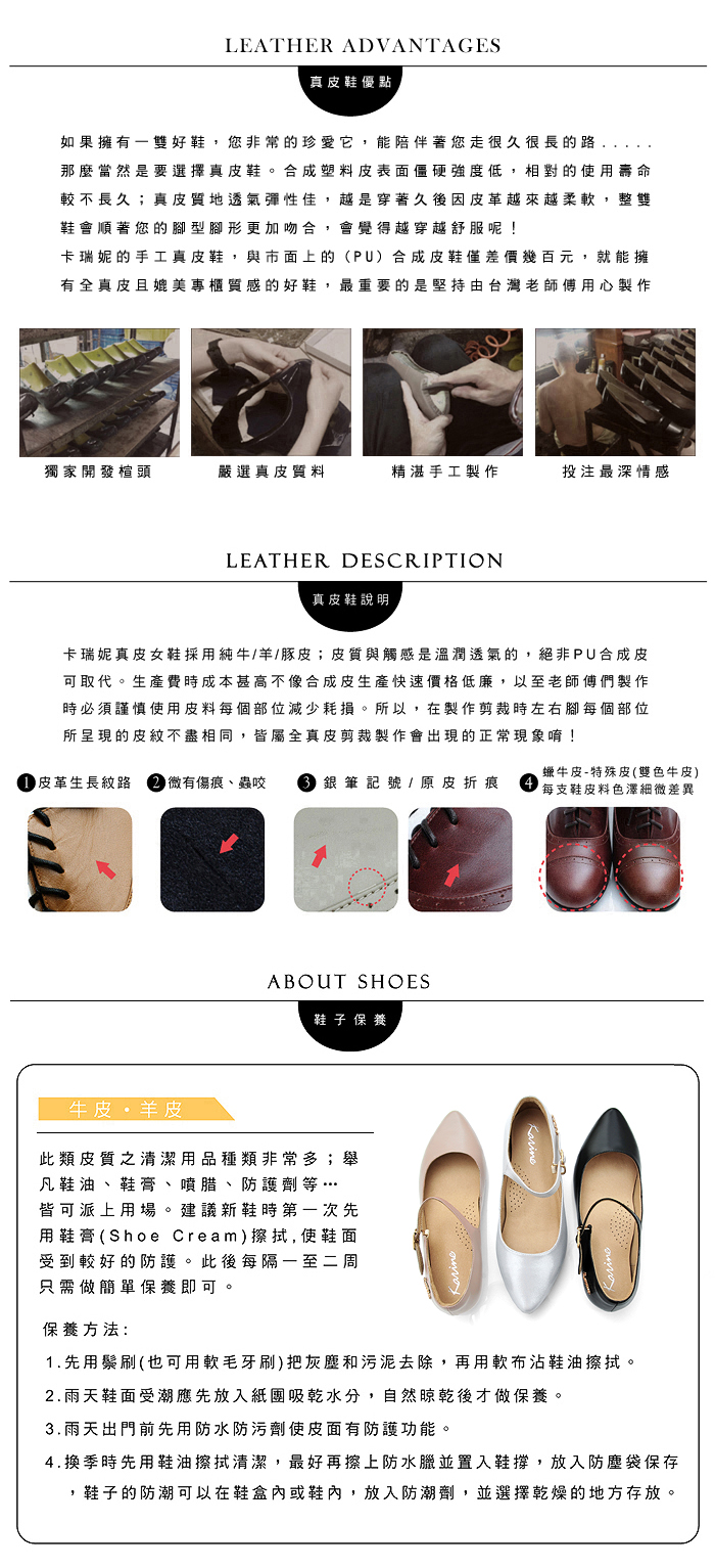 LEATHER ADVANTAGES真皮鞋優點如果擁有雙好鞋您非常的珍愛它,能陪伴著您走很久很長的路,那麼當然是要選擇真皮鞋。合成塑料皮表面僵硬強度低,相對的使用壽命較不長久;真皮質地透氣彈性佳,越是穿著久後因皮革越來越柔軟,整雙鞋會順著您的型腳形更加吻合,會覺得越穿越舒服呢!卡瑞妮的手工真皮鞋,與市面上的(PU)合成皮鞋僅差價幾百元,就能擁有全真皮且媲美專櫃質感的好鞋,最重要的是堅持由台灣老師傅用心製作獨家開發楦頭嚴選真皮質料精湛手工製作投注最深情感LEATHER DESCRIPTION真皮鞋說明卡瑞妮真皮女鞋採用純牛/羊/豚皮;皮質與觸感是溫潤透氣的,絕非PU合成皮可取代。生產費時成本甚高不像合成皮生產快速價格低廉,以至老師傅們製作時必須謹慎使用皮料每個部位減少耗損。所以,在製作剪裁時左右腳每個部位所呈現的皮紋不盡相同,皆屬全真皮剪裁製作會出現的正常現象唷! 皮革生長紋路 微有傷痕、蟲咬  銀筆記號 / 原皮折痕蠟牛皮-特殊皮(雙色牛皮)每支鞋皮料色澤細微差異ABOUT SHOES鞋子 保養牛皮羊皮此類皮質之清潔用品種類非常多;舉凡鞋油、鞋膏、噴腊、防護劑等…皆可派上用場。建議新鞋時第一次先用鞋膏(Shoe Cream)擦拭,使鞋面受到較好的防護。此後每隔一至二周只需做簡單保養即可保養方法:1.先用鬃刷(也可用軟毛牙刷)把灰塵和污泥去除,再用軟布沾鞋油擦拭。2.雨天鞋面受潮應先放入紙團吸乾水分,自然晾乾後才做保養。3.雨天出門前先用防水防污劑使皮面有防護功能。4.換季時先用鞋油擦拭清潔,最好再擦上防水臘並置入鞋撐,放入防塵袋保存,鞋子的防潮可以在鞋盒內或鞋內,放入防潮劑,並選擇乾燥的地方存放。