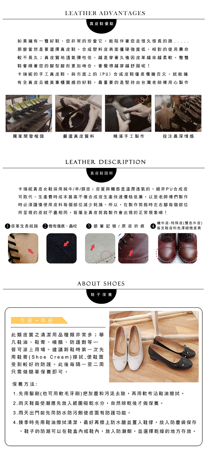 LEATHER ADVANTAGES真皮鞋優點如果擁有雙好鞋您非常的珍愛它,能陪伴著您走很久很長的路,那麼當然是要選擇真皮鞋。合成塑料皮表面僵硬強度低,相對的使用壽命較不長久;真皮質地透氣彈性佳,越是穿著久後因皮革越來越柔軟,整雙鞋會順著您的型腳形更加吻合,會覺得越穿越舒服呢!卡瑞妮的手工真皮鞋,與市面上的(PU)合成皮鞋僅差價幾百元,就能擁有全真皮且媲美專櫃質感的好鞋,最重要的是堅持由台灣老師傅用心製作獨家開發楦頭嚴選真皮質料精湛手工製作投注最深情感LEATHER DESCRIPTION真皮鞋說明卡瑞妮真皮女鞋採用純牛/羊/豚皮;皮質與觸感是溫潤透氣的,絕非PU合成皮可取代。生產費時成本甚高不像合成皮生產快速價格低廉,以至老師傅們製作時必須謹慎使用皮料每個部位減少耗損。所以,在製作剪裁時左右腳每個部位所呈現的皮紋不盡相同,皆屬全真皮剪裁製作會出現的正常現象唷! 皮革生長紋路 微有傷痕、蟲咬  銀筆記號 / 原皮折痕蠟牛皮-特殊皮(雙色牛皮)每支鞋皮料色澤細微差異ABOUT SHOES鞋子 保養牛皮羊皮此類皮質之清潔用品種類非常多;舉凡鞋油、鞋膏、噴腊、防護劑等…皆可派上用場。 建議新鞋時第一次先用鞋膏(Shoe Cream)擦拭,使鞋面受到較好的防護。此後每隔一至二周只需做簡單保養即可保養方法:1.先用鬃刷(也可用軟毛牙刷)把灰塵和污泥去除,再用軟布沾鞋油擦拭。2.雨天鞋面受潮應先放入紙團吸乾水分,自然晾乾後才做保養。3.雨天出門前先用防水防污劑使皮面有防護功能。4.換季時先用鞋油擦拭清潔,最好再擦上防水臘並置入鞋撐,放入防塵袋保存,鞋子的防潮可以在鞋盒內或鞋內,放入防潮劑,並選擇乾燥的地方存放。