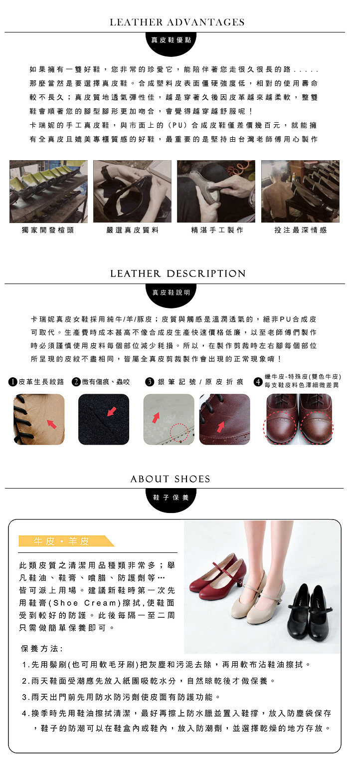 LEATHER ADVANTAGES真皮鞋優點如果擁有雙好鞋您非常的珍愛它,能陪伴著您走很久很長的路,那麼當然是要選擇真皮鞋。合成塑料皮表面僵硬強度低,相對的使用壽命較不長久;真皮質地透氣彈性佳,越是穿著久後因皮革越來越柔軟,整雙鞋會順著您的型腳形更加吻合,會覺得越穿越舒服呢!卡瑞妮的手工真皮鞋,與市面上的(PU)合成皮鞋僅差價幾百元,就能擁有全真皮且媲美專櫃質感的好鞋,最重要的是堅持由台灣老師傅用心製作獨家開發楦頭嚴選真皮質料精湛手工製作投注最深情感LEATHER DESCRIPTION真皮鞋說明卡瑞妮真皮女鞋採用純牛/羊/豚皮;皮質與觸感是溫潤透氣的,絕非PU合成皮可取代。生產費時成本甚高不像合成皮生產快速價格低廉,以至老師傅們製作時必須謹慎使用皮料每個部位減少耗損。所以,在製作剪裁時左右腳每個部位所呈現的皮紋不盡相同,皆屬全真皮剪裁製作會出現的正常現象唷! 皮革生長紋路 微有傷痕、蟲咬  銀筆記號 / 原皮折痕蠟牛皮-特殊皮(雙色牛皮)每支鞋皮料色澤細微差異ABOUT SHOES鞋子 保養牛皮羊皮此類皮質之清潔用品種類非常多;舉凡鞋油、鞋膏、噴腊、防護劑等…皆可派上用場。建議新鞋時第一次先用鞋膏(Shoe Cream)擦拭,使鞋面受到較好的防護。此後每隔一至二周只需做簡單保養即可保養方法:1.先用鬃刷(也可用軟毛牙刷)把灰塵和污泥去除,再用軟布沾鞋油擦拭。2.雨天鞋面受潮應先放入紙團吸乾水分,自然晾乾後才做保養。3.雨天出門前先用防水防污劑使皮面有防護功能。4.換季時先用鞋油擦拭清潔,最好再擦上防水臘並置入鞋撐,放入防塵袋保存,鞋子的防潮可以在鞋盒內或鞋內,放入防潮劑,並選擇乾燥的地方存放。