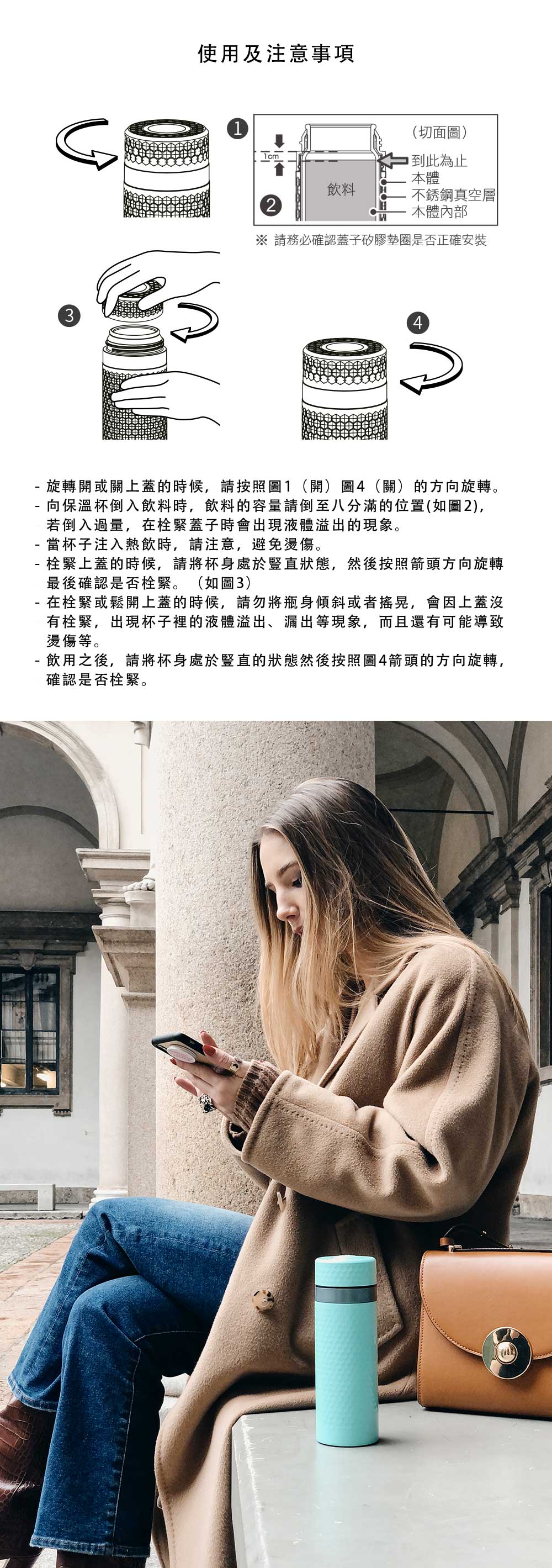 使用及注意事項13(切面圖)1cm到此為止本體飲料不銹鋼真空層2本體內部 請務必確認蓋子矽膠墊圈是否正確安裝4-旋轉開或關上蓋的時候,請按照圖1(開)圖4(關)的方向旋轉。- 向保溫杯倒入飲料時,飲料的容量請倒至八分滿的位置(如圖2),若倒入過量,在栓緊蓋子時會出現液體溢出的現象。當杯子注入熱飲時,請注意,避免燙傷。- 栓緊上蓋的時候,請將杯身處於豎直狀態,然後按照箭頭方向旋轉最後確認是否栓緊。(如圖3)在栓緊或鬆開上蓋的時候,請勿將瓶身傾斜或者搖晃,會因上蓋沒有栓緊,出現杯子裡的液體溢出、漏出等現象,而且還有可能導致燙傷等。- 飲用之後,請將杯身處於豎直的狀態然後按照圖4箭頭的方向旋轉,確認是否栓緊。