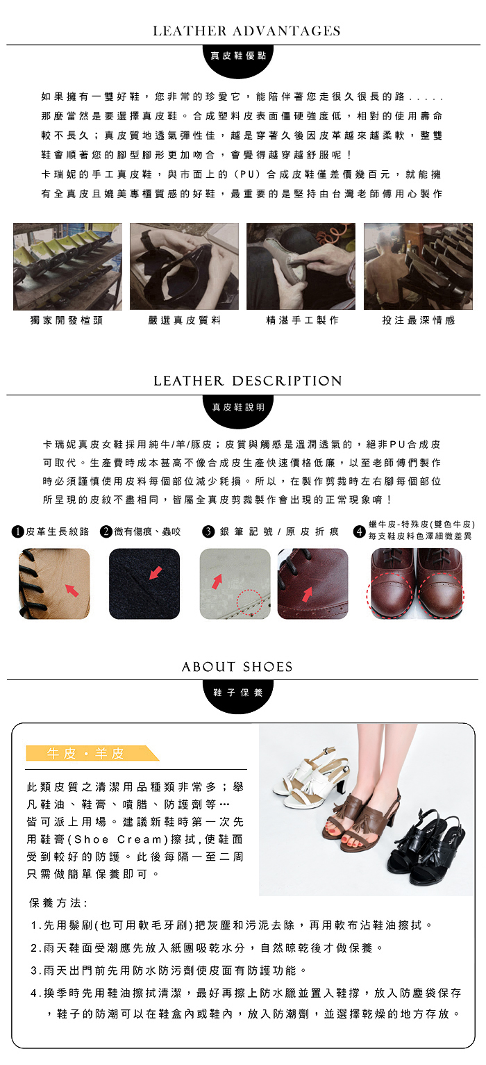 LEATHER ADVANTAGES真皮鞋優點如果擁有雙好鞋您非常的珍愛它,能陪伴著您走很久很長的路,那麼當然是要選擇真皮鞋。合成塑料皮表面僵硬強度低,相對的使用壽命較不長久;真皮質地透氣彈性佳,越是穿著久後因皮革越來越柔軟,整雙鞋會順著您的型腳形更加吻合,會覺得越穿越舒服呢!卡瑞妮的手工真皮鞋,與市面上的(PU)合成皮鞋僅差價幾百元,就能擁有全真皮且媲美專櫃質感的好鞋,最重要的是堅持由台灣老師傅用心製作獨家開發楦頭嚴選真皮質料精湛手工製作投注最深情感LEATHER DESCRIPTION真皮鞋說明卡瑞妮真皮女鞋採用純牛/羊/豚皮;皮質與觸感是溫潤透氣的,絕非PU合成皮可取代。生產費時成本甚高不像合成皮生產快速價格低廉,以至老師傅們製作時必須謹慎使用皮料每個部位減少耗損。所以,在製作剪裁時左右腳每個部位所呈現的皮紋不盡相同,皆屬全真皮剪裁製作會出現的正常現象唷! 皮革生長紋路 微有傷痕、蟲咬  銀筆記號 / 原皮折痕蠟牛皮-特殊皮(雙色牛皮)每支鞋皮料色澤細微差異ABOUT SHOES鞋子 保養牛皮羊皮此類皮質之清潔用品種類非常多;舉凡鞋油、鞋膏、噴腊、防護劑等…皆可派上用場。建議新鞋時第一次先用鞋膏(Shoe Cream)擦拭, 使鞋面受到較好的防護。此後每隔一至二周只需做簡單保養即可保養方法:1.先用鬃刷(也可用軟毛牙刷)把灰塵和污泥去除,再用軟布沾鞋油擦拭。2.雨天鞋面受潮應先放入紙團吸乾水分,自然晾乾後才做保養。3.雨天出門前先用防水防污劑使皮面有防護功能。4.換季時先用鞋油擦拭清潔,最好再擦上防水臘並置入鞋撐,放入防塵袋保存,鞋子的防潮可以在鞋盒內或鞋內,放入防潮劑,並選擇乾燥的地方存放。