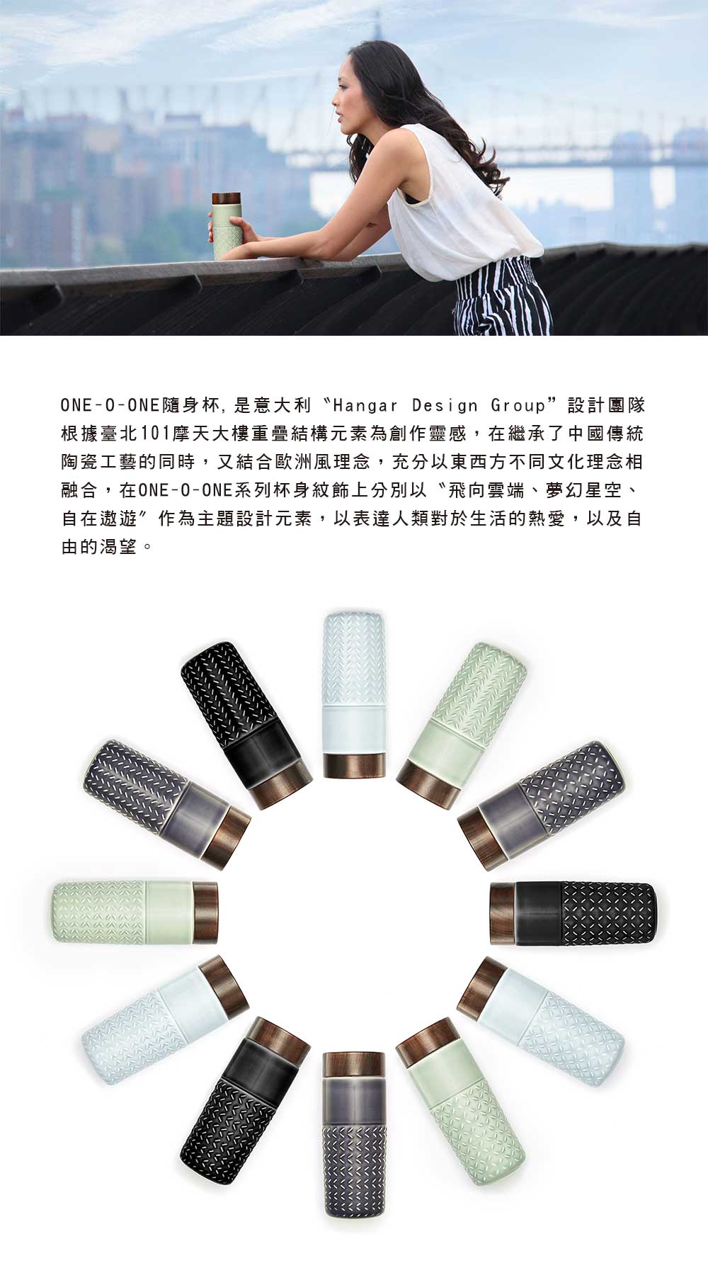 ONE-O-ONE隨身杯,是意大利 Hangar Design Group設計團隊根據臺北101摩天大樓重疊結構元素為創作靈感,在繼承了中國傳統陶瓷工藝的同時,又結合歐洲風理念,充分以東西方不同文化理念相融合,在ONE-O-ONE系列杯身紋飾上分別以〝飛向雲端、夢幻星空、自在遨遊作為主題設計元素,以表達人類對於生活的熱愛,以及自由的渴望。