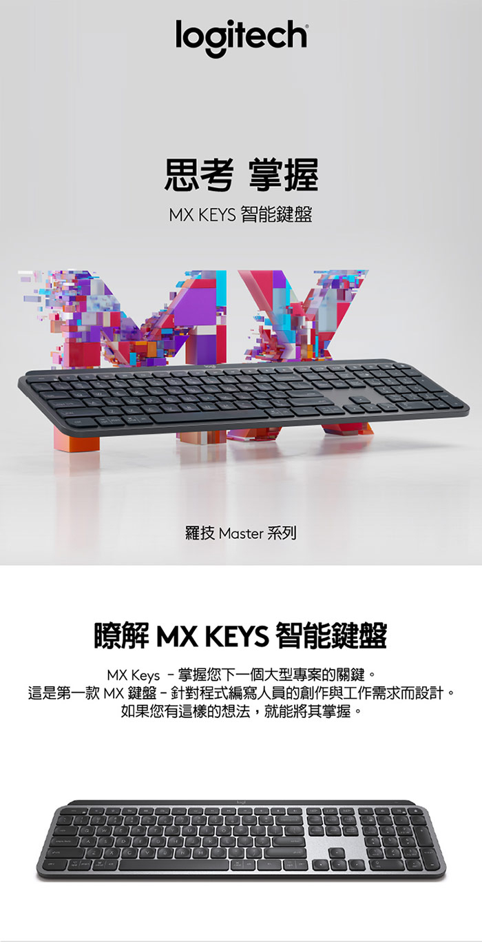 logitech思考 掌握MX KEYS 智能鍵盤羅技 Master 系列瞭解 MX KEYS 智能鍵盤MX Keys -掌握您下一個大型專案的關鍵。這是第一款 MX鍵盤-針對程式編寫人員的創作與工作需求而設計。如果您有這樣的想法,就能將其掌握。