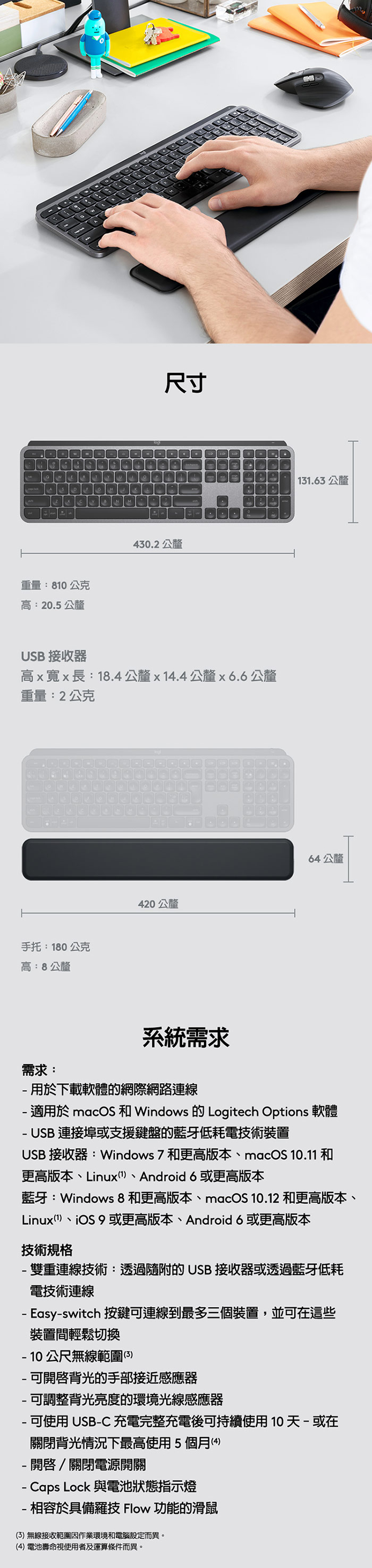 A重量:80公克高:20.5公釐尺寸430.2公釐 31.63 公釐USB 接收器高x寬x長:18.4公釐x14.4公釐x6.6公釐重量:2公克手托:180公克高:8公釐420公釐64公釐需求:系統需求 用於下載軟體的網際網路連線 適用於 macOS 和 Windows 的 Logitech Options 軟體 USB 連接埠或支援鍵盤的藍牙低耗電技術裝置USB 接收器:Windows 7 和更高版本macOS 10.11 和更高版本Linux (1、Android 6或更高版本藍牙:Windows8和更高版本、macOS 10.12 和更高版本、Linux(1)、iOS 9或更高版本、Android 6或更高版本技術規格雙重連線技術:透過隨附的USB 接收器或透過藍牙低耗電技術連線- Easy-switch 按鍵可連線到最多三個裝置,並可在這些裝置間輕鬆切換公尺無線範圍(3)-可開啟背光的手部接近感應器-可調整背光亮度的環境光線感應器- 可使用 USB-C充電完整充電後可持續使用10天-或在關閉背光情況下最高使用5個月(4)-開啟/關閉電源開關- Caps Lock 與電池狀態指示燈-相容於具備羅技 Flow 功能的滑鼠(3)無線接收範圍作業環境和電腦設定而異。(4)電池壽命視使用者及運算條件而異。