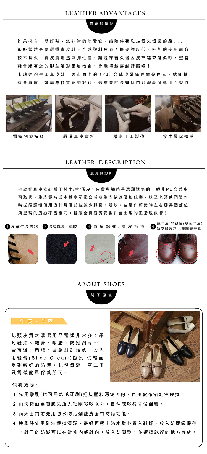 LEATHER ADVANTAGES真皮鞋優點如果擁有雙好鞋,您非常的珍愛它,能陪伴著您走很久很長的路那麼當然是要選擇真皮鞋。合成塑料皮表面僵硬強度低,相對的使用壽命較不長久;真皮質地透氣彈性佳,越是穿著久後因皮革越來越柔,整雙鞋會順著您的型腳形更加吻合,會覺得越穿越舒服呢!卡瑞妮的手工真皮鞋,與市面上的(PU)合成皮鞋僅差價幾百元,就能擁有全真皮且媲美專櫃質感的好鞋,最重要的是堅持由台灣老師傅用心製作獨家開發楦頭嚴選真皮質料精湛手工製作投注最深情感LEATHER DESCRIPTION真皮鞋說明卡瑞妮真皮女鞋採用純牛/羊/豚皮;皮質與觸感是溫潤透氣的,絕非PU合成皮可取代。生產費時成本甚高不像合成皮生產快速價格低廉,以至老師傅們製作時必須謹慎使用皮料每個部位減少耗損。所以,在製作剪裁時左右腳每個部位所呈現的皮紋不盡相同,皆屬全真皮剪裁製作會出現的正常現象唷! 皮革生長紋路  有傷痕、蟲咬  銀筆記號 / 原皮折痕蠟牛皮-特殊皮(雙色牛皮)每支鞋皮料色澤細微差異ABOUT SHOES鞋子 保養牛皮羊皮此類皮質之清潔用品種類非常多;舉凡鞋、鞋膏、噴腊、防護劑等…皆可派上用場。建議新鞋時第一次先用鞋膏(Shoe Cream),使鞋面受到較好的防護。此後每隔一至二周只需做簡單保養即可保養方法:1.先用鬃刷(也可用軟毛牙刷)把灰塵和污泥去除,再用軟布油擦拭。2.雨天鞋面受潮應先放入紙吸乾水分,自然晾乾後才做保養。3.雨天出門前先用防水防污劑使皮面有防護功能。4.換季時先用鞋油擦拭清潔,最好再擦上防水臘並置入鞋撐,放入防塵袋保存,鞋子的防潮可以在鞋盒內或鞋內,放入防潮劑,並選擇乾燥的地方存放。