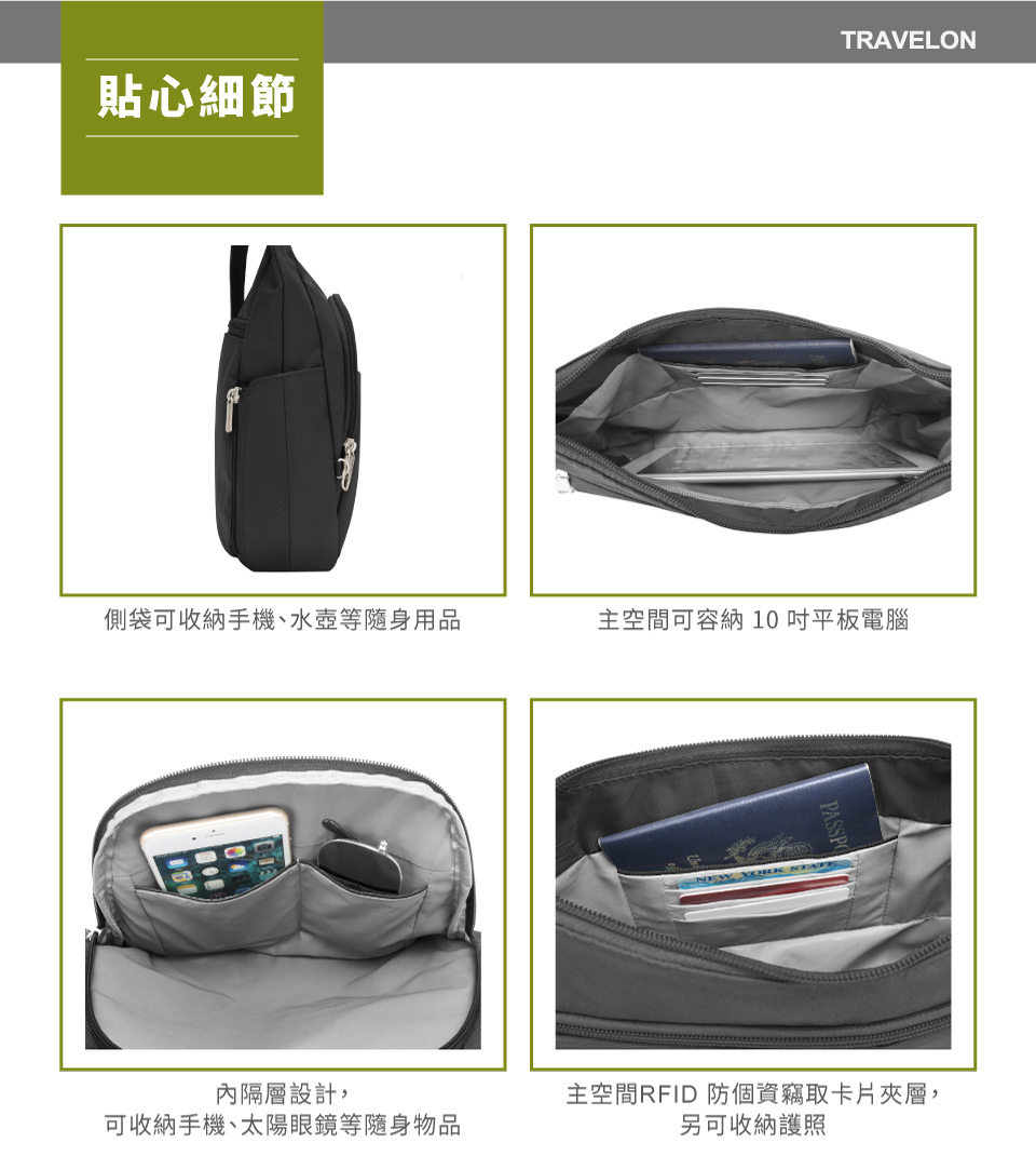 TRAVELON貼心細節側袋可收納手機、水壺等隨身用品主空間可容納10吋平板電腦內隔層設計,可收納手機、太陽眼鏡等隨身物品主空間RFID 防個資竊取卡片夾層,另可收納護照