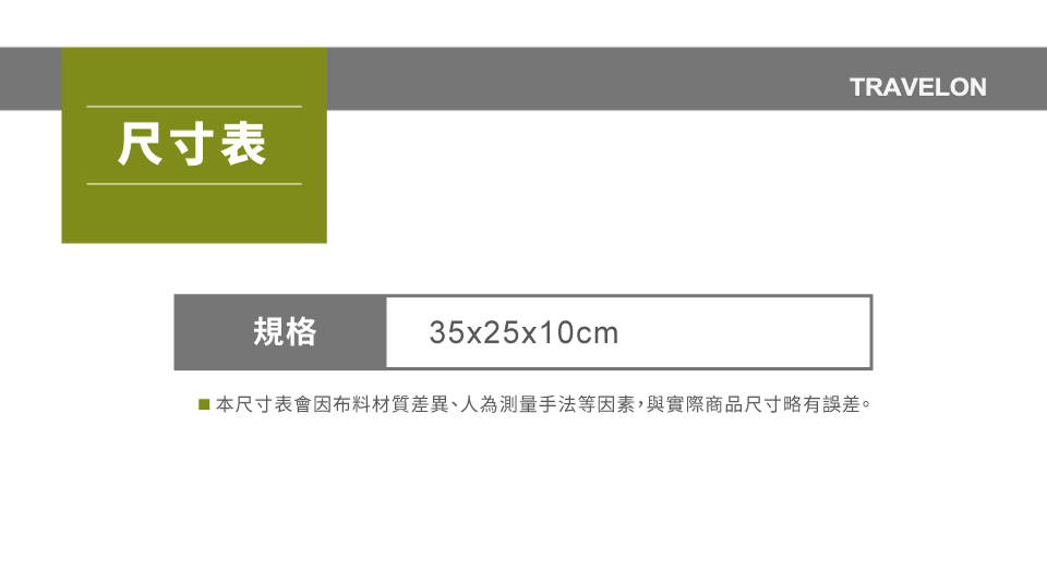尺寸表規格35x25x10cmTRAVELON■本尺寸表會因布料材質差異、人為測量手法等因素,與實際商品尺寸略有誤差。