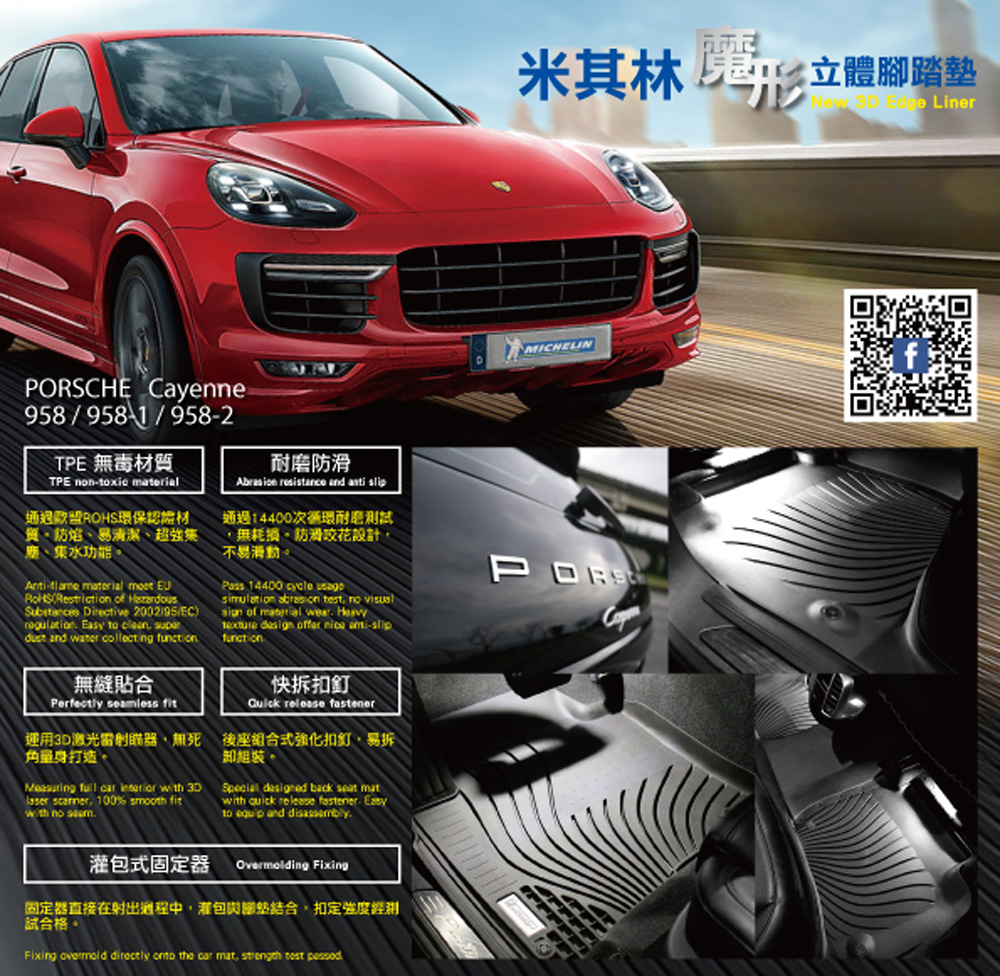 米其林 立體 LineMICHELINCHE Cayenne958/9582TPE 毒材質TPE non-xic erial通過歐盟ROHS環保認證材易清潔、超強集、集水功能- material   Reriction of Substances Directive 2002/95/EC) Easy to  dust and water collecting 無縫貼合Perfectly seamless fit耐磨防滑Abrasion resistance and  通過14400次循環耐磨測試無耗損。防滑花設計不易滑動。Pass 14400 cycle simulation  test rst no  of material   design offer  -slipfunation快拆Quick release fastenerPORS運用激光雷射、無打造。後座組合式強化扣釘易拆組裝Measuring  car  with 3DSpecial designed back  mat , 100% smooth fitwith no with quick release fastener Easyto  and disassembly.包式固定器Overmolding Fixing固定器直接在射出過程中,包與,扣定強度試合格。Fixing  directly onto the car mat,  test