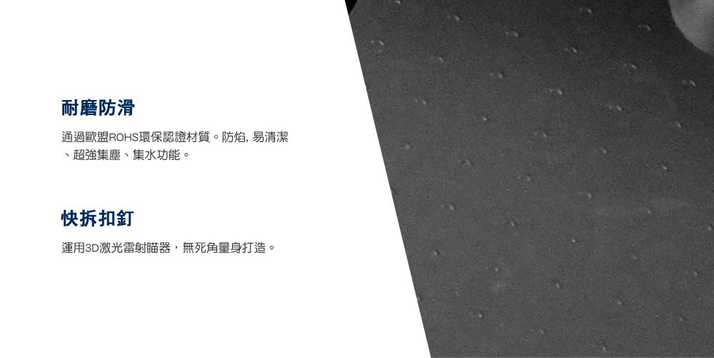 耐磨防滑通過歐盟ROHS環保認證材質。防焰,易清潔超強集塵、集水功能。快拆扣釘運用3D激光雷射器,無死角量身打造。