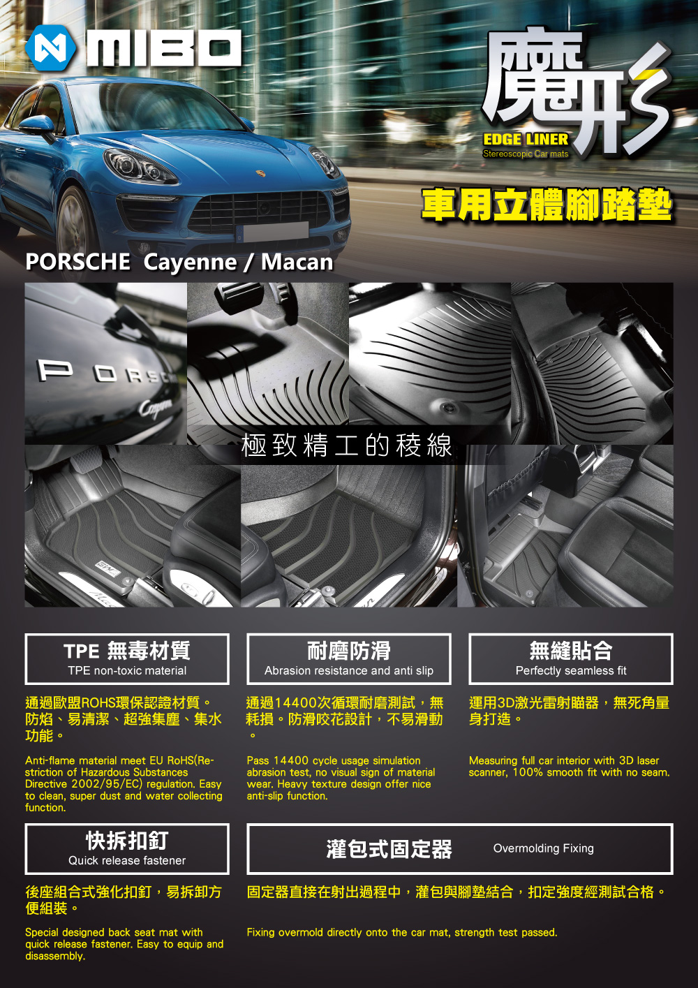 CHE Cayenne / Macan形EDGE LINERStereoscopic Car mats車用立體腳踏墊PORS極致精工的稜線耐磨防滑Abrasion resistance and anti slip通過14400次循環耐磨測試,無耗損防滑咬花設計,不易滑動TPE 無毒材質TPE non-toxic material通過歐盟ROHS環保認證材質。防焰、易清潔、超強集塵、集水功能。Anti-flame material meet  RoHS(Re-striction of Hazardous SubstancesDirective 2002/95/EC) regulation Easyto clean, super dust and water collectingfunction.。無縫貼合Perfectly seamless fit運用3D激光雷射瞄器,無死角量身打造。Pass 14400 cycle usage simulationabrasion test, no visual sign of materialwear. Heavy texture design offer niceanti-slip function.Measuring full car interior with 3D laserscanner, 100% smooth fit with no seam.快拆扣釘Quick release fastener後座組合式強化扣釘,易拆卸方便組裝。Special designed back seat mat withquick release fastener. Easy to equip anddisassembly.灌包式固定器Overmolding Fixing固定器直接在射出過程中,灌包與腳墊結合,扣定強度經測試合格。Fixing overmold directly onto the car mat, strength test passed.