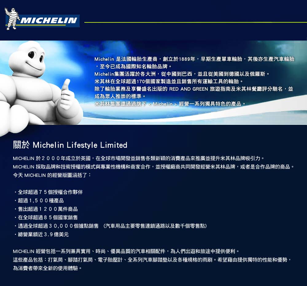MICHELINMichelin 是法國輪胎生產商,創立於1889年,早期生產單車輪胎,其後亦生產汽車輪胎,至今已成為國際知名輪胎品牌。Michelin集團活躍於各大洲,從中國到巴西,並且從美國到德國以及俄羅斯。米其林在全球超過170個國家製造並且銷售所有運輸工具的輪胎。除了輪胎業務及享譽盛名出版的 RED AND GREEN 旅遊指南及米其林餐廳評分馳名,並成為眾人推崇的標準。米其林集團還通過旗下 < Michelin > 經營一系列獨具特色的產品。關於 Michelin Lifestyle LimitedMICHELIN 於2000年成立於英國,在全球市場開發並銷售各類新穎的消費產品來推廣並提升米其林品牌吸引力。MICHELIN 採取品牌和技術授權的模式與專業性機構和商家合作,並授權廠商共同開發經營米其林品牌,或者是合作品牌的商品。今天 MICHELIN 的經營版圖涵括了:全球超過75個授權合作夥伴超過1,500種產品售出超過1200萬件商品在全球超過85個國家銷售透過全球超過30,000個據點銷售 (汽車用品主要零售連鎖通路以及數千個零售點)·總營業額近3.9億美元MICHELIN 經營包括一系列兼具實用、時尚、優異品質的汽車相關配件,為人們出遊和旅途中提供便利。這些產品包括:打氣筒、腳踏打氣筒、電子胎壓計、全系列汽車腳踏墊以及各種規格的雨刷。希望藉由提供獨特的性能和優勢,為消費者帶來全新的使用體驗。