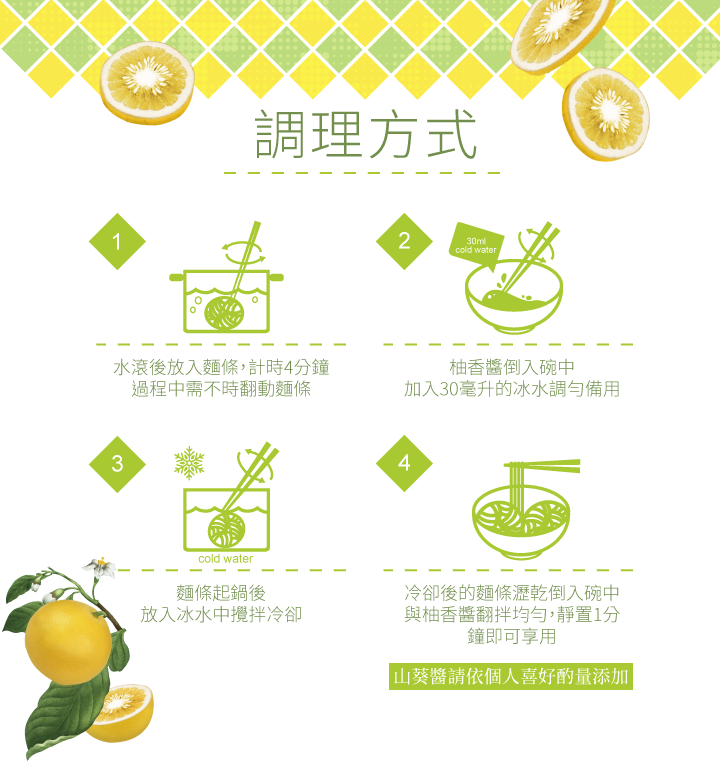 調理方式，水滾後放入麵條,計時4分鐘，過程中需不時翻動麵條，柚香醬倒入碗中，加入30毫升的冰水調勻備用，麵條起鍋後，放入冰水中攪拌冷卻，冷卻後的麵條瀝乾倒入碗中，與柚香醬翻拌均勻,靜置1分，鐘即可享用，山葵醬請依個人喜好酌量添加。