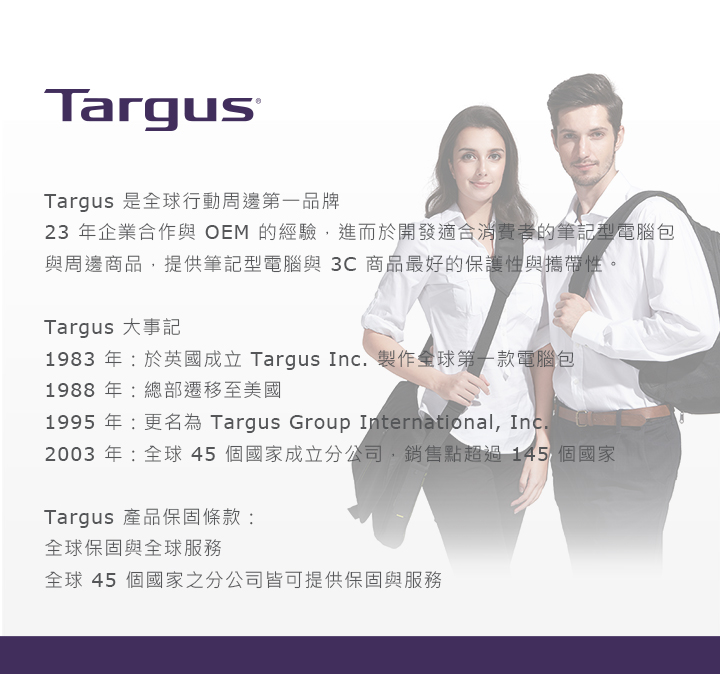 TargusTargus 是全球行動周邊第一品牌23 年企業合作與OEM 的經驗,進而於開發適合消費者的筆記型電腦包與周邊商品,提供筆記型電腦與3C商品最好的保護性與攜帶性。Targus 大事記1983年:於英國成立 Targus Inc. 製作全球第一款電腦包1988年:總部遷移至美國1995年:更名為 Targus Group International, Inc.2003 年:全球45個國家成立分公司,銷售點超過145 個國家Targus 產品保固條款:全球保固與全球服務全球 45 個國家之分公司皆可提供保固與服務