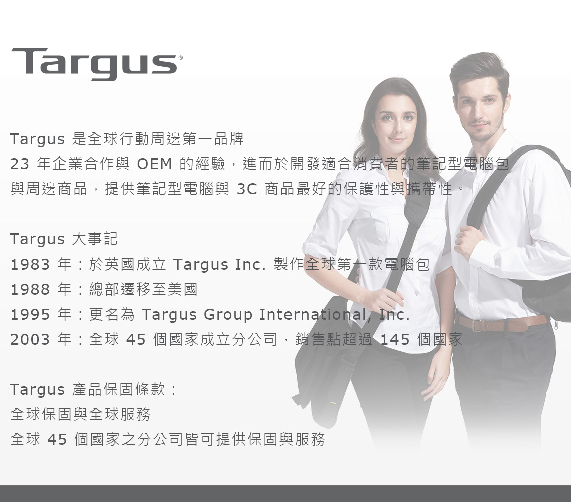 TargusTargus 是全球行動周邊第一品牌23 年企業合作與 OEM 的經驗,進而於開發適合消費者的筆記型電腦包與周邊商品,提供筆記型電腦與 3C 商品最好的保護性與攜帶性。Targus 大事記1983 年於英國成立 Targus Inc. 製作全球第一款電腦包1988 年總部遷移至美國1995 年:更名為 Targus Group International, Inc.2003 年:全球45個國家成立分公司,銷售點超過 145 個國家Targus 產品保固條款:全球保固與全球服務全球 45 個國家之分公司皆可提供保固與服務