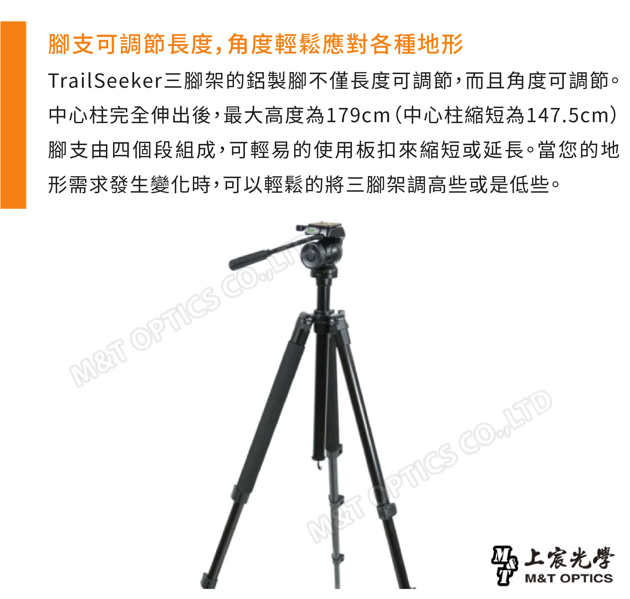腳支可調節長度角度輕鬆應對各種地形TrailSeeker三腳架的鋁製腳不僅長度可調節,而且角度可調節。中心柱完全伸出後,最大高度為179cm(中心柱縮短為1475cm)腳支由四個段組成,可輕易的使用板扣來縮短或延長。當您的地形需求發生變化時,可以輕鬆的將三腳架調高些或是低些。M&T OPTICS CO, OPTICS CO.,LTD马上宸光學M&T OPTICS