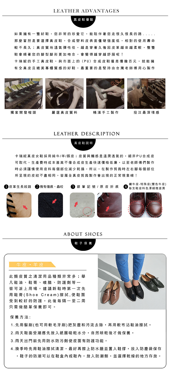 LEATHER ADVANTAGES真皮鞋優點如果擁有雙好鞋,您非常的珍愛它,能陪伴著您走很久很長的路那麼當然是要選擇真皮鞋。合成塑料皮表面僵硬強度低,相對的使用壽命較不長久;真皮質地透氣彈性佳,越是穿著久後因皮革越來越柔軟,整雙鞋會順著您的型腳形更加吻合,會覺得越穿越舒服呢!卡瑞妮的手工真皮鞋,與市面上的(PU)合成皮鞋僅差價幾百元,就能擁有全真皮且媲美專櫃質感的好鞋,最重要的是堅持由台灣老師傅用心製作獨家開發楦頭嚴選真皮質料精湛手工製作投注最深情感LEATHER DESCRIPTION真皮鞋說明卡瑞妮真皮女鞋採用純牛/羊/豚皮;皮質與觸感是溫潤透氣的,絕非PU合成皮可取代。生產費時成本甚高不像合成皮生產快速價格低廉,以至老師傅們製作時必須謹慎使用皮料每個部位減少耗損。所以,在製作剪裁時左右腳每個部位所呈現的皮紋不盡相同,皆屬全真皮剪裁製作會出現的正常現象唷! 皮革生長紋路 微有傷痕、蟲咬  銀筆記號 / 原皮折痕蠟牛皮-特殊皮(雙色牛皮)每支鞋皮料色澤細微差異ABOUT SHOES鞋子 保養牛皮羊皮此類皮質之清潔用品種類非常多;舉凡鞋油、鞋膏、噴腊、防護劑等…皆可派上用場。建議新鞋時第一次先用鞋膏(Shoe Cream)擦拭, 使鞋面受到較好的防護。此後每隔一至二周只需做簡單保養即可保養方法:1.先用鬃刷(也可用軟毛牙刷)把灰塵和污泥去除,再用軟布沾鞋油擦拭。2.雨天鞋面受潮應先放入紙吸乾水分,自然晾乾後才做保養。3.雨天出門前先用防水防污劑使皮面有防護功能。4.換季時先用鞋油擦拭清潔,最好再擦上防水臘並置入鞋撐,放入防塵袋保存,鞋子的防潮可以在鞋盒內或鞋內,放入防潮劑,並選擇乾燥的地方存放。
