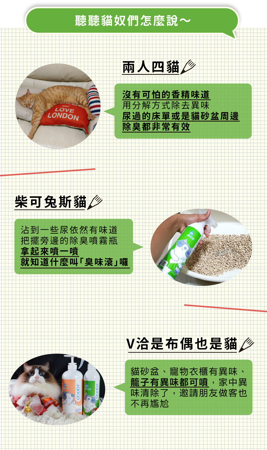 <p style="font-weight: 400"><b>居家清潔系列</b></p> <p style="font-weight: 400"><b>臭味滾 除臭抑菌噴霧</b></p> <p style="font-weight: 400"><b>添加柿子萃取物,除臭裡升級</b></p> <p style="font-weight: 400"></p> <p style="font-weight: 400">主要成份:純水、界面活性劑、抑菌劑。</p> <p style="font-weight: 400"></p> <p style="font-weight: 400">特色功效</p> <p style="font-weight: 400"><b>★無香精</b><b> </b><b>不傷貓孩嗅覺</b></p> <p style="font-weight: 400">⚠香精、漂白水餘味過於刺激毛孩嗅覺</p> <p style="font-weight: 400"><b>無色無味,使用分解除臭</b><b> </b><b>非香味覆蓋</b></p> <p style="font-weight: 400"></p> <p style="font-weight: 400"><b>★</b><b>30</b><b>秒快速消除臭味</b></p> <p style="font-weight: 400">即刻救援!輕鬆生理</p> <p style="font-weight: 400"><b>30秒快速分解異味尿味</b></p> <p style="font-weight: 400"></p> <p style="font-weight: 400"><b>★除臭</b><b>抑菌防黴一次搞定</b></p> <p style="font-weight: 400">SGS檢驗證明抑菌防黴</p> <p style="font-weight: 400"><b>保護毛孩與家人</b></p> <p style="font-weight: 400"></p> <p style="font-weight: 400"><b>★大範圍</b><b>噴頭</b></p> <p style="font-weight: 400">水霧細緻大範圍噴頭</p> <p style="font-weight: 400"><b>迅速滲透臭源</b></p> <p style="font-weight: 400"></p> <p style="font-weight: 400">用途廣泛</p> <p style="font-weight: 400">尿墊、貓砂盆、衣物、沙發、地板、外出籠、床墊、寵物床</p> <p style="font-weight: 400"></p> <p style="font-weight: 400">使用方式</p> <p style="font-weight: 400">直接噴往臭味來源(尿味、異味)</p> <p style="font-weight: 400">等待30秒讓其自然風乾即可</p> <p style="font-weight: 400">依臭味範圍與程度增加按壓次數</p> <p style="font-weight: 400"> ⚠不含香精,對空氣噴無效</p> <p style="font-weight: 400"></p> <p style="font-weight: 400">注意事項:請勿與其他洗潔產品混用,以免影響產品使用效果。</p>