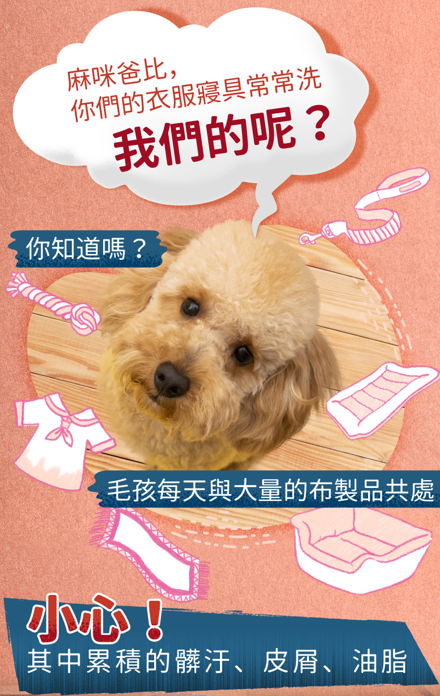 <p style="font-weight: 400;"><b>居家清潔系列</b></p> <p style="font-weight: 400;"><b>臭味滾</b><b> 布類洗潔液</b></p> <p style="font-weight: 400;"><b>中性溫和／去味去油／抑菌除臭／無螢光劑</b></p> <p style="font-weight: 400;">毛孩經常接觸的布類，一般不會天天清洗。</p> <p style="font-weight: 400;">殘留的油脂和皮屑，容易滋生細菌並產生異味，也會增加感染黴菌的機率，</p> <p style="font-weight: 400;">飼主們可以使用能徹底洗淨的臭味滾布類洗潔液，照顧全家的健康。</p> <p style="font-weight: 400;"><b>主要成份：</b>純水、棕櫚油、椰子油、香精、界面活性劑、抑菌劑。</p> <p style="font-weight: 400;"><b>特色功效</b></p> <p style="font-weight: 400;">★<b>純</b><b>中性配方</b></p> <p style="font-weight: 400;">淡淡花香味的純中性配方</p> <p style="font-weight: 400;">溫和不刺激，洗後真放心</p> <p style="font-weight: 400;">★<b>有效</b><b>分解去除</b><b>皮屑油脂</b></p> <p style="font-weight: 400;">可深入布類織品纖維中</p> <p style="font-weight: 400;">有效分解並去除毛孩皮屑油脂與臭味</p> <p style="font-weight: 400;"><b>★抑菌除臭</b><b>簡單搞定</b></p> <p style="font-weight: 400;">浸泡30分鐘，分解油脂皮屑</p> <p style="font-weight: 400;">減少細菌滋生及黴菌感染的機會</p> <p style="font-weight: 400;"><b>★不含</b><b>螢光劑</b></p> <p style="font-weight: 400;">不含螢光劑，減少過敏反應</p> <p style="font-weight: 400;">安心使用，保護毛孩與家人</p> <p style="font-weight: 400;"><b>特別去味技術</b></p> <ol> <li style="font-weight: 400;">浸泡30分鐘</li> <li style="font-weight: 400;">深入縫隙</li> <li style="font-weight: 400;">分解皮屑油脂</li> </ol> <p style="font-weight: 400;"><b>適用範圍</b></p> <p style="font-weight: 400;">牽繩、衣服、毛毯、玩具、床單、睡墊等。</p> <p style="font-weight: 400;"><b>使用方式</b></p> <p style="font-weight: 400;">清洗一件布織品，按壓一次洗潔劑。</p> <p style="font-weight: 400;"><b>建議使用量</b></p> <table style="font-weight: 400;" width="454"> <tbody> <tr> <td width="101">洗衣方式</td> <td colspan="3" width="253">洗衣機</td> <td width="100">手洗</td> </tr> <tr> <td width="101">洗衣水位</td> <td width="52"></td> <td width="100"></td> <td width="100"></td> <td width="100">臉盆</td> </tr> <tr> <td width="101">洗衣容量</td> <td width="52">5 kg以上</td> <td width="100">3 – 4 kg</td> <td width="100">3 kg以下</td> <td width="100">2 – 4件</td> </tr> <tr> <td width="101">建議用量（1L）</td> <td width="52">20下</td> <td width="100">15下</td> <td width="100">10下</td> <td width="100">4下</td> </tr> <tr> <td width="101">建議用量（4L）</td> <td width="52">9下</td> <td width="100">6下</td> <td width="100">3下</td> <td width="100">1-2下</td> </tr> </tbody> </table> <p style="font-weight: 400;"> <b>★</b><b>1</b><b>L每按壓1下為3ML， 4L每按壓一下約為8ML</b></p> <p style="font-weight: 400;"><b>注意事項：</b>請勿與其他洗潔產品混用，以免影響產品使用效果。</p> <p style="font-weight: 400;">※圖片只供參考，一切以實物為準。</p>