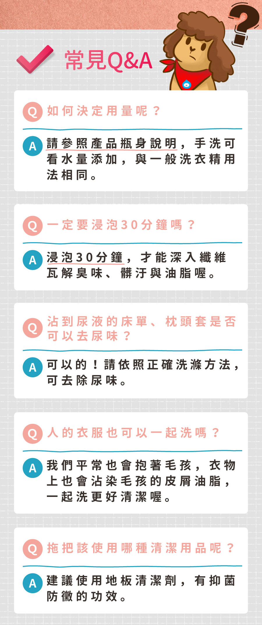 <p style="font-weight: 400;"><b>居家清潔系列</b></p> <p style="font-weight: 400;"><b>臭味滾</b><b> 布類洗潔液</b></p> <p style="font-weight: 400;"><b>中性溫和／去味去油／抑菌除臭／無螢光劑</b></p> <p style="font-weight: 400;">毛孩經常接觸的布類，一般不會天天清洗。</p> <p style="font-weight: 400;">殘留的油脂和皮屑，容易滋生細菌並產生異味，也會增加感染黴菌的機率，</p> <p style="font-weight: 400;">飼主們可以使用能徹底洗淨的臭味滾布類洗潔液，照顧全家的健康。</p> <p style="font-weight: 400;"><b>主要成份：</b>純水、棕櫚油、椰子油、香精、界面活性劑、抑菌劑。</p> <p style="font-weight: 400;"><b>特色功效</b></p> <p style="font-weight: 400;">★<b>純</b><b>中性配方</b></p> <p style="font-weight: 400;">淡淡花香味的純中性配方</p> <p style="font-weight: 400;">溫和不刺激，洗後真放心</p> <p style="font-weight: 400;">★<b>有效</b><b>分解去除</b><b>皮屑油脂</b></p> <p style="font-weight: 400;">可深入布類織品纖維中</p> <p style="font-weight: 400;">有效分解並去除毛孩皮屑油脂與臭味</p> <p style="font-weight: 400;"><b>★抑菌除臭</b><b>簡單搞定</b></p> <p style="font-weight: 400;">浸泡30分鐘，分解油脂皮屑</p> <p style="font-weight: 400;">減少細菌滋生及黴菌感染的機會</p> <p style="font-weight: 400;"><b>★不含</b><b>螢光劑</b></p> <p style="font-weight: 400;">不含螢光劑，減少過敏反應</p> <p style="font-weight: 400;">安心使用，保護毛孩與家人</p> <p style="font-weight: 400;"><b>特別去味技術</b></p> <ol> <li style="font-weight: 400;">浸泡30分鐘</li> <li style="font-weight: 400;">深入縫隙</li> <li style="font-weight: 400;">分解皮屑油脂</li> </ol> <p style="font-weight: 400;"><b>適用範圍</b></p> <p style="font-weight: 400;">牽繩、衣服、毛毯、玩具、床單、睡墊等。</p> <p style="font-weight: 400;"><b>使用方式</b></p> <p style="font-weight: 400;">清洗一件布織品，按壓一次洗潔劑。</p> <p style="font-weight: 400;"><b>建議使用量</b></p> <table style="font-weight: 400;" width="454"> <tbody> <tr> <td width="101">洗衣方式</td> <td colspan="3" width="253">洗衣機</td> <td width="100">手洗</td> </tr> <tr> <td width="101">洗衣水位</td> <td width="52"></td> <td width="100"></td> <td width="100"></td> <td width="100">臉盆</td> </tr> <tr> <td width="101">洗衣容量</td> <td width="52">5 kg以上</td> <td width="100">3 – 4 kg</td> <td width="100">3 kg以下</td> <td width="100">2 – 4件</td> </tr> <tr> <td width="101">建議用量（1L）</td> <td width="52">20下</td> <td width="100">15下</td> <td width="100">10下</td> <td width="100">4下</td> </tr> <tr> <td width="101">建議用量（4L）</td> <td width="52">9下</td> <td width="100">6下</td> <td width="100">3下</td> <td width="100">1-2下</td> </tr> </tbody> </table> <p style="font-weight: 400;"> <b>★</b><b>1</b><b>L每按壓1下為3ML， 4L每按壓一下約為8ML</b></p> <p style="font-weight: 400;"><b>注意事項：</b>請勿與其他洗潔產品混用，以免影響產品使用效果。</p> <p style="font-weight: 400;">※圖片只供參考，一切以實物為準。</p>