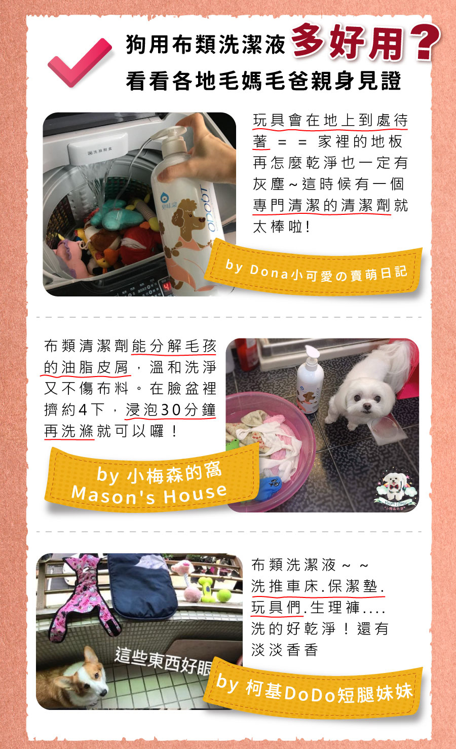 <p style="font-weight: 400;"><b>居家清潔系列</b></p> <p style="font-weight: 400;"><b>臭味滾</b><b> 布類洗潔液</b></p> <p style="font-weight: 400;"><b>中性溫和/去味去油/抑菌除臭/無螢光劑</b></p> <p style="font-weight: 400;">毛孩經常接觸的布類,一般不會天天清洗。</p> <p style="font-weight: 400;">殘留的油脂和皮屑,容易滋生細菌並產生異味,也會增加感染黴菌的機率,</p> <p style="font-weight: 400;">飼主們可以使用能徹底洗淨的臭味滾布類洗潔液,照顧全家的健康。</p> <p style="font-weight: 400;"><b>主要成份:</b>純水、棕櫚油、椰子油、香精、界面活性劑、抑菌劑。</p> <p style="font-weight: 400;"><b>特色功效</b></p> <p style="font-weight: 400;">★<b>純</b><b>中性配方</b></p> <p style="font-weight: 400;">淡淡花香味的純中性配方</p> <p style="font-weight: 400;">溫和不刺激,洗後真放心</p> <p style="font-weight: 400;">★<b>有效</b><b>分解去除</b><b>皮屑油脂</b></p> <p style="font-weight: 400;">可深入布類織品纖維中</p> <p style="font-weight: 400;">有效分解並去除毛孩皮屑油脂與臭味</p> <p style="font-weight: 400;"><b>★抑菌除臭</b><b>簡單搞定</b></p> <p style="font-weight: 400;">浸泡30分鐘,分解油脂皮屑</p> <p style="font-weight: 400;">減少細菌滋生及黴菌感染的機會</p> <p style="font-weight: 400;"><b>★不含</b><b>螢光劑</b></p> <p style="font-weight: 400;">不含螢光劑,減少過敏反應</p> <p style="font-weight: 400;">安心使用,保護毛孩與家人</p> <p style="font-weight: 400;"><b>特別去味技術</b></p> <ol> <li style="font-weight: 400;">浸泡30分鐘</li> <li style="font-weight: 400;">深入縫隙</li> <li style="font-weight: 400;">分解皮屑油脂</li> </ol> <p style="font-weight: 400;"><b>適用範圍</b></p> <p style="font-weight: 400;">牽繩、衣服、毛毯、玩具、床單、睡墊等。</p> <p style="font-weight: 400;"><b>使用方式</b></p> <p style="font-weight: 400;">清洗一件布織品,按壓一次洗潔劑。</p> <p style="font-weight: 400;"><b>建議使用量</b></p> <table style="font-weight: 400;" width="454"> <tbody> <tr> <td width="101">洗衣方式</td> <td colspan="3" width="253">洗衣機</td> <td width="100">手洗</td> </tr> <tr> <td width="101">洗衣水位</td> <td width="52"></td> <td width="100"></td> <td width="100"></td> <td width="100">臉盆</td> </tr> <tr> <td width="101">洗衣容量</td> <td width="52">5 kg以上</td> <td width="100">3 – 4 kg</td> <td width="100">3 kg以下</td> <td width="100">2 – 4件</td> </tr> <tr> <td width="101">建議用量(1L)</td> <td width="52">20下</td> <td width="100">15下</td> <td width="100">10下</td> <td width="100">4下</td> </tr> <tr> <td width="101">建議用量(4L)</td> <td width="52">9下</td> <td width="100">6下</td> <td width="100">3下</td> <td width="100">1-2下</td> </tr> </tbody> </table> <p style="font-weight: 400;"> <b>★</b><b>1</b><b>L每按壓1下為3ML, 4L每按壓一下約為8ML</b></p> <p style="font-weight: 400;"><b>注意事項:</b>請勿與其他洗潔產品混用,以免影響產品使用效果。</p> <p style="font-weight: 400;">※圖片只供參考,一切以實物為準。</p>